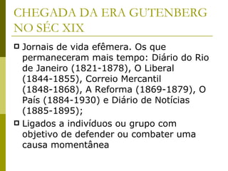 CHEGADA DA ERA GUTENBERG NO SÉC XIX Jornais de vida efêmera. Os que permaneceram mais tempo: Diário do Rio de Janeiro (1821-1878), O Liberal (1844-1855), Correio Mercantil (1848-1868), A Reforma (1869-1879), O País (1884-1930) e Diário de Notícias (1885-1895); Ligados a indivíduos ou grupo com objetivo de defender ou combater uma causa momentânea 