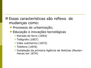 Essas características são reflexo  de mudanças como: Processos de urbanização; Educação e inovações tecnológicas Estrada de ferro (1854) Telégrafo (1857) Cabo submarino (1872) Telefone (1876) Instalação da primeira Agência de Notícias (Reuter-Havas em 1874) 
