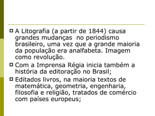 A Litografia (a partir de 1844) causa grandes mudanças  no periodismo brasileiro, uma vez que a grande maioria da população era analfabeta. Imagem como revolução. Com a Imprensa Régia inicia também a história da editoração no Brasil; Editados livros, na maioria textos de matemática, geometria, engenharia, filosofia e religião, tratados de comércio com países europeus; 