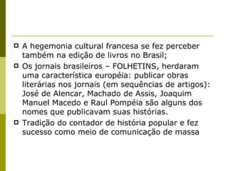 A hegemonia cultural francesa se fez perceber também na edição de livros no Brasil; Os jornais brasileiros – FOLHETINS, herdaram uma característica européia: publicar obras literárias nos jornais (em sequências de artigos): José de Alencar, Machado de Assis, Joaquim Manuel Macedo e Raul Pompéia são alguns dos nomes que publicavam suas histórias. Tradição do contador de história popular e fez sucesso como meio de comunicação de massa 