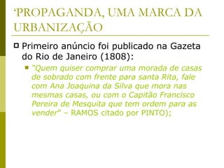 ‘ PROPAGANDA, UMA MARCA DA URBANIZAÇÃO Primeiro anúncio foi publicado na Gazeta do Rio de Janeiro (1808): “ Quem quiser comprar uma morada de casas de sobrado com frente para santa Rita, fale com Ana Joaquina da Silva que mora nas mesmas casas, ou com o Capitão Francisco Pereira de Mesquita que tem ordem para as vender ” – RAMOS citado por PINTO); 