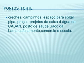 Pontos  fortecreches, campinhos, espaço para soltar pipa, praça,  projetos da caixa d água da CASAN, posto de saúde,Saco da Lama,asfaltamento,comércio e escola.