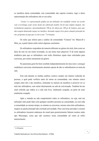 os membros desta comunidade, esta comunidade não suporta avatares, logo a única
representação dos utilizadores são os seu nicks.

           “Avatar é a representação gráfica de um utilizador em realidade virtual. de acordo
com a tecnologia, pode variar desde um sofisticado modelo 3d até uma simples imagem. são
normalmente pequenos, aproximadamente 100 px de altura por 100 px de largura, para que
não ocupem demasiado espaço na interface, deixando espaço livre para a função principal do
site, programa ou jogo que se está a usar.”2In Wikipédia

           Os nicks que utilizei para a análise da comunidade “Cinema” foi: Mauro.D e
Mini_na, a partir destes nicks retirei algumas conclusões.

           Os utilizadores respondem de maneira diferente ao género do nick, bem como ao
facto de este ser um nome inventado, ou um nome mais plausível. É de notar alguma
tendência para que os utilizadores com nicks femininos sejam mais solicitados para
conversas, por razões meramente de género.

           No panorama geral fui bem recebida independentemente do meu nick e consegui
estabelecer conversas minimamente atraentes apesar de não se subordinarem ao tema da
sala.

           Esta sala durante as minhas análises conteve sempre um número reduzido de
pessoas, o qual pude verificar antes de entrar na comunidade, este número estava
sempre entre três e dez membros, clickando no número de membros é possível ver os
nick dos utilizadores, sem entrar directamente na sala de conversação. Também há um
sinal colorido que indica se a sala está livre, totalmente ocupada, ou perto de estar
totalmente ocupada.

           Após a entrada na sala cumprimentei todos os utilizadores, ou seja, mal um
utilizador entra pode falar com qualquer membro presente na comunidade, ou com toda
a comunidade ao mesmo tempo, no entanto as conversas, mesmo entre dois utilizadores,
surgem na janela principal não existindo privacidade. Para conversas privadas é comum
os utilizadores trocarem endereços de email para posteriormente falarem noutras redes
tipo Messenger, coisa que não acontece nesta comunidade tal como já referi
anteriormente.



2
    In Wikipédia

                                                                                                1
Trabalho Realizado por: Ana Patrícia Dias Baltazar - nº7664
 