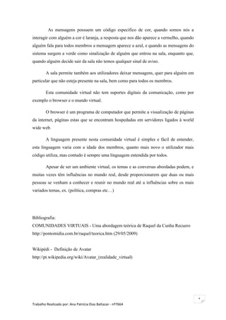 As mensagens possuem um código específico de cor, quando somos nós a
interagir com alguém a cor é laranja, a resposta que nos dão aparece a vermelho, quando
alguém fala para todos membros a mensagem aparece a azul, e quando as mensagens do
sistema surgem a verde como sinalização de alguém que entrou na sala, enquanto que,
quando alguém decide sair da sala não temos qualquer sinal de aviso.

        A sala permite também aos utilizadores deixar mensagens, quer para alguém em
particular que não esteja presente na sala, bem como para todos os membros.

        Esta comunidade virtual não tem suportes digitais da comunicação, como por
exemplo o browser e o mundo virtual.

        O browser é um programa de computador que permite a visualização de páginas
da internet, páginas estas que se encontram hospedadas em servidores ligados à world
wide web.

        A linguagem presente nesta comunidade virtual é simples e fácil de entender,
esta linguagem varia com a idade dos membros, quanto mais novo o utilizador mais
código utiliza, mas contudo é sempre uma linguagem entendida por todos.

        Apesar de ser um ambiente virtual, os temas e as conversas abordadas podem, e
muitas vezes têm influências no mundo real, desde proporcionarem que duas ou mais
pessoas se venham a conhecer e reunir no mundo real até a influências sobre os mais
variados temas, ex. (política, compras etc…)




Bibliografia:
COMUNIDADES VIRTUAIS - Uma abordagem teórica de Raquel da Cunha Recuero
http://pontomidia.com.br/raquel/teorica.htm (29/05/2009)


Wikipédi - Definição de Avatar
http://pt.wikipedia.org/wiki/Avatar_(realidade_virtual)




                                                                                          1
Trabalho Realizado por: Ana Patrícia Dias Baltazar - nº7664
 