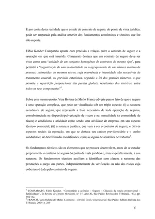 5
É por conta desta realidade que o estudo do contrato de seguro, do ponto de vista jurídico,
pode ser amparado pela análise anterior dos fundamentos econômicos e técnicos que lhe
dão suporte.
Fábio Konder Comparato aponta com precisão a relação entre o contrato de seguro e a
operação em que está inserido. Comparato destaca que um contrato de seguro deve ser
visto como uma “unidade de um conjunto homogêneo de contratos do mesmo tipo”, para
permitir a “organização de uma mutualidade ou o agrupamento de um número mínimo de
pessoas, submetidas ao mesmos riscos, cuja ocorrência e intensidade são suscetíveis de
tratamento atuarial, ou previsão estatística, segundo a lei dos grandes números, o que
permite a repartição proporcional das perdas globais, resultantes dos sinistros, entre
todos os seus componentes”7
.
Sobre este mesmo ponto, Vera Helena de Mello Franco adverte para o fato de que o seguro
é uma operação complexa, que pode ser visualizada sob um triplo aspecto: (i) a natureza
econômica do seguro, que representa a base necessária de toda operação de seguros,
consubstanciada na dispersão/pulverização de riscos e na mutualidade (a comunidade de
riscos) e condiciona a atividade como sendo uma atividade de empresa, em seu aspecto
técnico- comercial; (ii) a natureza jurídica, que vem a ser o contrato de seguro; e (iii) os
aspectos sociais da operação, em que se destaca seu caráter previdenciário e o cunho
solidarístico de determinadas modalidades, como o seguro de acidentes de trabalho8
.
Os fundamentos técnicos são os elementos que se procura desenvolver, antes de se estudar
propriamente o contrato de seguro do ponto de vista jurídico e, mais especificamente, a sua
natureza. Os fundamentos técnicos auxiliam a identificar com clareza a natureza das
prestações a cargo das partes, independentemente da verificação ou não dos riscos cuja
cobertura é dada pelo contrato de seguro.
7
COMPARATO, Fábio Konder. ‘‘Comentário a acórdão – Seguro – Cláusula de rateio proporcional –
Juridicidade’’, in Revista de Direito Mercantil, n.º 07, Ano XI, São Paulo: Revista dos Tribunais, 1972, pp.
102/112.
8
FRANCO, Vera Helena de Mello. Contratos – Direito Civil e Empresarial. São Paulo: Editora Revista dos
Tribunais, 2009. p. 269
 
