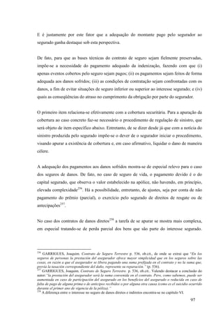 97
E é justamente por este fator que a adequação do montante pago pelo segurador ao
segurado ganha destaque sob esta perspectiva.
De fato, para que as bases técnicas do contrato de seguro sejam fielmente preservadas,
impõe-se a necessidade do pagamento adequado da indenização, fazendo com que (i)
apenas eventos cobertos pelo seguro sejam pagos; (ii) os pagamentos sejam feitos de forma
adequada aos danos sofridos; (iii) as condições de contratação sejam confrontadas com os
danos, a fim de evitar situações de seguro inferior ou superior ao interesse segurado; e (iv)
quais as conseqüências do atraso no cumprimento da obrigação por parte do segurador.
O primeiro item relaciona-se efetivamente com a cobertura securitária. Para a apuração da
cobertura ao caso concreto faz-se necessário o procedimento de regulação de sinistro, que
será objeto de item específico abaixo. Entretanto, de se dizer desde já que com a notícia do
sinistro produzida pelo segurado impõe-se o dever de o segurador iniciar o procedimento,
visando apurar a existência de cobertura e, em caso afirmativo, liquidar o dano de maneira
célere.
A adequação dos pagamentos aos danos sofridos mostra-se de especial relevo para o caso
dos seguros de danos. De fato, no caso de seguro de vida, o pagamento devido é o do
capital segurado, que observa o valor estabelecido na apólice, não havendo, em princípio,
elevada complexidade256
. Há a possibilidade, entretanto, de ajustes, seja por conta de não
pagamento do prêmio (parcial), o exercício pelo segurado de direitos de resgate ou de
antecipações257
.
No caso dos contratos de danos diretos258
a tarefa de se apurar se mostra mais complexa,
em especial tratando-se de perda parcial dos bens que são parte do interesse segurado.
256
GARRIGUES, Joaquim. Contrato de Seguro Terrestre p. 536, ob.cit., de onde se extrai que “En los
seguros de personas la prestación del asegurador ofrece mayor simplicidad que en los seguros sobre las
cosas, en razón a que el asegurador se libera pagando una suma prefijada en el contrato y no la suma que,
previa la tasación correspondiente del daño, represente su reparación.” (p. 536).
257
GARRIGUES, Joaquim. Contrato de Seguro Terrestre. p. 536, ob.cit.. Valendo destacar a conclusão do
autor:“la prestación del asegurador será la suma convenida en el contrato. Pero, como sabemos, puede ser
aumentada en caso de participación del asegurado en los beneficios del asegurado o reducida en caso de
falta de pago de alguna prima o de anticipos recibidos o por alguna otra causa (como es el suicidio ocurrido
durante el primer ano de vigencia de la póliza).”
258
A diferença entre o interesse no seguro de danos diretos e indiretos encontra-se no capítulo VI.
 