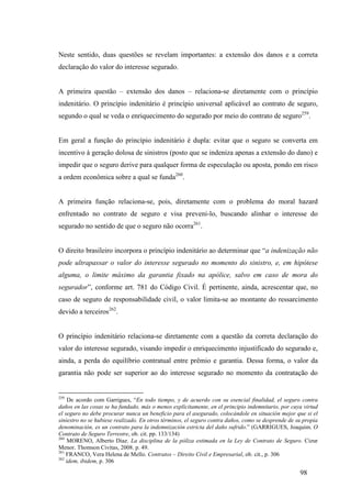 98
Neste sentido, duas questões se revelam importantes: a extensão dos danos e a correta
declaração do valor do interesse segurado.
A primeira questão – extensão dos danos – relaciona-se diretamente com o princípio
indenitário. O princípio indenitário é princípio universal aplicável ao contrato de seguro,
segundo o qual se veda o enriquecimento do segurado por meio do contrato de seguro259
.
Em geral a função do princípio indenitário é dupla: evitar que o seguro se converta em
incentivo à geração dolosa de sinistros (posto que se indeniza apenas a extensão do dano) e
impedir que o seguro derive para qualquer forma de especulação ou aposta, pondo em risco
a ordem econômica sobre a qual se funda260
.
A primeira função relaciona-se, pois, diretamente com o problema do moral hazard
enfrentado no contrato de seguro e visa preveni-lo, buscando alinhar o interesse do
segurado no sentido de que o seguro não ocorra261
.
O direito brasileiro incorpora o princípio indenitário ao determinar que “a indenização não
pode ultrapassar o valor do interesse segurado no momento do sinistro, e, em hipótese
alguma, o limite máximo da garantia fixado na apólice, salvo em caso de mora do
segurador”, conforme art. 781 do Código Civil. É pertinente, ainda, acrescentar que, no
caso de seguro de responsabilidade civil, o valor limita-se ao montante do ressarcimento
devido a terceiros262
.
O princípio indenitário relaciona-se diretamente com a questão da correta declaração do
valor do interesse segurado, visando impedir o enriquecimento injustificado do segurado e,
ainda, a perda do equilíbrio contratual entre prêmio e garantia. Dessa forma, o valor da
garantia não pode ser superior ao do interesse segurado no momento da contratação do
259
De acordo com Garrigues, “En todo tiempo, y de acuerdo con su esencial finalidad, el seguro contra
daños en las cosas se ha fundado, más o menos explícitamente, en el principio indemnitario, por cuya virtud
el seguro no debe procurar nunca un beneficio para el asegurado, colocándole en situación mejor que si el
siniestro no se hubiese realizado. En otros términos, el seguro contra daños, como se desprende de su propia
denominación, es un contrato para la indemnización estricta del daño sufrido.” (GARRIGUES, Joaquim. O
Contrato de Seguro Terrestre, ob. cit. pp. 133/134)
260
MORENO, Alberto Diaz. La disciplina de la póliza estimada en la Ley de Contrato de Seguro. Cizur
Menor. Thomson Civitas, 2008. p. 49.
261
FRANCO, Vera Helena de Mello. Contratos – Direito Civil e Empresarial, ob. cit., p. 306
262
idem, ibidem, p. 306
 