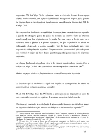 99
seguro (art. 778 do Código Civil), vedando-se, ainda, a celebração de mais de um seguro
sobre o mesmo interesse, sem o prévio conhecimento do segurador original, posto que em
tal hipótese haveria claro intento de locupletamento indevido em tal hipótese (art. 782 do
Código Civil).
Deve-se ressaltar, finalmente, na modalidade de adequação do valor do interesse segurado
a questão do subseguro, que se dá quando no momento do sinistro o valor do interesse
excede aquele que fora originariamente declarado. Para este caso, e a fim de preservar o
equilíbrio entre o prêmio e a garantia concedida, há que se promover ao rateio da
indenização, observando a seguinte equação: valor do dano multiplicado pelo valor
segurado dividido pelo valor segurável. É importante dizer que o rateio é aplicável apenas
aos contratos de seguro de danos diretos quando haja perda apenas parcial dos interesses
segurados.
A validade da chamada cláusula de rateio já foi bastante questionada no passado. Com a
edição do Código Civil de 2002 converteu-se em direito positivo, a teor do art. 783263
.
O dever de pagar a indenização pontualmente: conseqüências para o segurador
A discussão que se estabelece a seguir diz respeito às conseqüências do atraso no
cumprimento da obrigação a cargo do segurador.
O art. 772 do Código Civil de 2002 limita as conseqüências ao pagamento de juros de
mora e correção monetária em hipóteses de atraso no pagamento da indenização.
Questiona-se, entretanto, a possibilidade de compensação financeira em virtude de atraso
no pagamento da indenização, baseado em obrigação extracontratual do segurador264
.
263
Valendo destacar, neste particular, a análise de Fábio Konder Comparato a respeito de acórdão prolatado
pelo Supremo Tribunal Federal a respeito da validade da “cláusula de rateio”. (‘‘Comentário a acórdão –
Seguro – Cláusula de rateio proporcional – Juridicidade’’, in Revista de Direito Mercantil, n.º 07, Ano XI,
São Paulo: Revista dos Tribunais, 1972, pp. 102/112)
264
CC, Art. 404: “As perdas e danos, nas obrigações de pagamento em dinheiro, serão pagas com
atualização monetária segundo índices oficiais regularmente estabelecidos, abrangendo juros, custas e
honorários de advogado, sem prejuízo da pena convencional.”
“Parágrafo único: Provado que os juros da mora não cobrem o prejuízo, e não havendo pena convencional,
pode o juiz conceder ao credor indenização suplementar.”
 