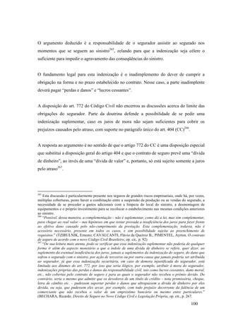 100
O argumento deduzido é a responsabilidade de o segurador assistir ao segurado nos
momentos que se seguem ao sinistro265
, zelando para que a indenização seja célere o
suficiente para impedir o agravamento das conseqüências do sinistro.
O fundamento legal para esta indenização é o inadimplemento do dever de cumprir a
obrigação na forma e no prazo estabelecido no contrato. Nesse caso, a parte inadimplente
deverá pagar “perdas e danos” e “lucros cessantes”.
A disposição do art. 772 do Código Civil não encerrou as discussões acerca do limite das
obrigações do segurador. Parte da doutrina defende a possibilidade de se pedir uma
indenização suplementar, caso os juros de mora não sejam suficientes para cobrir os
prejuízos causados pelo atraso, com suporte no parágrafo único do art. 404 (CC)266
.
A resposta ao argumento é no sentido de que o artigo 772 do CC é uma disposição especial
que substitui a disposição geral do artigo 404 e que o contrato de seguro prevê uma “dívida
de dinheiro”, ao invés de uma “dívida de valor” e, portanto, só está sujeito somente a juros
pelo atraso267
.
265
Esta discussão é particularmente presente nos seguros de grandes riscos empresariais, onde há, por vezes,
múltiplas coberturas, posto haver a combinação entre a suspensão da produção ou as vendas do segurado, a
necessidade de se proceder a gastos adicionais com a limpeza do local do sinistro, a desmontagem de
equipamentos e o próprio investimento para se recolocar o estabelecimento nas mesmas condições anteriores
ao sinistro.
266
“Possível, dessa maneira, a complementação – não é suplementar, como diz a lei, mas sim complementar,
para chegar ao real valor – nas hipóteses em que restar provada a insuficiência dos juros para fazer frente
ao efetivo dano causado pelo não-cumprimento da prestação. Esta complementação, todavia, não é
acessório necessário, presente em todos os casos, e sim possibilidade sujeita ao preenchimento de
requisitos.” (TZIRULNIK, Ernesto; CAVALCANTI, Flávio de Queiroz B.; PIMENTEL, Ayrton. O contrato
de seguro de acordo com o novo Código Civil Brasileiro, op. cit., p. 92)
267
“De sua leitura mais atenta, pode-se verificar que essa indenização suplementar não poderia de qualquer
forma ir além do aspecto monetário a que a índole de uma dívida de dinheiro se refere, quer dizer, ao
suplemento da eventual insuficiência dos juros, jamais a suplementos da indenização do seguro, do dano que
sofreu o segurado com o sinistro, por ação de terceiros ou por outra causa que jamais poderia ser atribuída
ao segurador, já que essa indenização securitária, em caso de demora injustificada do segurador, está
limitada aos ditames do art. 772, por isso que seria ilógico, por exemplo, atribuir à mora do segurador,
indenizações próprias das perdas e danos da responsabilidade civil, tais como lucros cessantes, dano moral,
etc., não cobertas pelo contrato de seguro e para as quais o segurador não recebeu o prêmio devido. Do
contrário, seria o mesmo que admitir que os devedores de um título de crédito – nota promissória, cheque,
letra de câmbio etc. – pudessem suportar perdas e danos que ultrapassem a dívida de dinheiro por eles
devida, ou seja, que pudessem eles arcar, por exemplo, com todo prejuízo decorrente da falência de um
comerciante que não recebeu o valor de um empréstimo bancário ou mesmo entre particulares.”
(BECHARA, Ricardo. Direito de Seguro no Novo Código Civil e Legislação Própria, op. cit., p. 267.
 