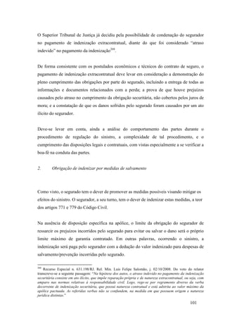 101
O Superior Tribunal de Justiça já decidiu pela possibilidade de condenação do segurador
no pagamento de indenização extracontratual, diante do que foi considerado “atraso
indevido” no pagamento da indenização268
.
De forma consistente com os postulados econômicos e técnicos do contrato de seguro, o
pagamento de indenização extracontratual deve levar em consideração a demonstração do
pleno cumprimento das obrigações por parte do segurado, incluindo a entrega de todas as
informações e documentos relacionados com a perda; a prova de que houve prejuízos
causados pelo atraso no cumprimento da obrigação securitária, não cobertos pelos juros de
mora; e a constatação de que os danos sofridos pelo segurado foram causados por um ato
ilícito do segurador.
Deve-se levar em conta, ainda a análise do comportamento das partes durante o
procedimento de regulação do sinistro, a complexidade de tal procedimento, e o
cumprimento das disposições legais e contratuais, com vistas especialmente a se verificar a
boa-fé na conduta das partes.
2. Obrigação de indenizar por medidas de salvamento
Como visto, o segurado tem o dever de promover as medidas possíveis visando mitigar os
efeitos do sinistro. O segurador, a seu turno, tem o dever de indenizar estas medidas, a teor
dos artigos 771 e 779 do Código Civil.
Na ausência de disposição específica na apólice, o limite da obrigação do segurador de
ressarcir os prejuízos incorridos pelo segurado para evitar ou salvar o dano será o próprio
limite máximo de garantia contratado. Em outras palavras, ocorrendo o sinistro, a
indenização será paga pelo segurador com a dedução do valor indenizado para despesas de
salvamento/prevenção incorridas pelo segurado.
268
Recurso Especial n. 631.198/RJ. Rel. Min. Luis Felipe Salomão, j. 02/10/2008. Do voto do relator
transcreve-se a seguinte passagem: “Na hipótese dos autos, o atraso indevido no pagamento da indenização
securitária consiste em ato ilícito, que impõe reparação própria e de natureza extracontratual, ou seja, com
amparo nas normas relativas à responsabilidade civil. Logo, rege-se por regramento diverso da verba
decorrente de indenização securitária, que possui natureza contratual e está adstrita ao valor máximo da
apólice pactuada. As referidas verbas não se confundem, na medida em que possuem origem e natureza
jurídica distintas.”
 
