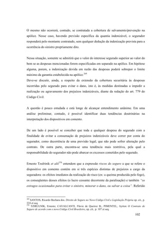 102
O mesmo não ocorrerá, contudo, se contratada a cobertura de salvamento/prevenção na
apólice. Nesse caso, havendo previsão específica da quantia indenizável, o segurador
responderá pelo montante contratado, sem qualquer dedução da indenização prevista para a
ocorrência do sinistro propriamente dito.
Nessa situação, somente se admitirá que o valor do interesse segurado superior ao valor do
bem se as despesas mencionadas forem especificadas em separado na apólice. Em hipótese
alguma, porem, a indenização devida em razão das despesas poderá sobrepor o limite
máximo da garantia estabelecida na apólice.269
Deve-se discutir, ainda, a respeito da extensão da cobertura securitária às despesas
incorridas pelo segurado para evitar o dano, isto é, às medidas destinadas a impedir a
realização ou agravamento dos prejuízos indenizáveis, diante da redação do art. 779 do
Código Civil.
A questão é pouco estudada e está longe de alcançar entendimento unânime. Em uma
análise preliminar, contudo, é possível identificar duas tendências doutrinárias na
interpretação dos dispositivos em comento.
De um lado é possível se conceber que toda e qualquer despesa do segurado com a
finalidade de evitar a consumação de prejuízos indenizáveis deve correr por conta do
segurador, como decorrência de uma previsão legal, que não pode sofrer alteração pelo
contrato. De outra parte, encontra-se uma tendência mais restritiva, pela qual a
responsabilidade do segurador não pode abarcar os excessos cometidos pelo segurado.
Ernesto Tzulrinik et alii270
entendem que a expressão riscos do seguro a que se refere o
dispositivo em comento contém em si três espécies distintas de prejuízos a cargo da
seguradora: os efeitos imediatos da realização do risco (ex: a queima produzida pelo fogo),
os conseqüentes desses efeitos (o lucro cessante decorrente da paralisação) e também “os
estragos ocasionados para evitar o sinistro, minorar o dano, ou salvar a coisa”. Referido
269
SANTOS, Ricardo Bechara dos. Direito de Seguro no Novo Código Civil e Legislação Própria op. cit., p.
224 et seq.
270
TZIRULNIK, Ernesto; CAVALCANTI, Flávio de Queiroz B.; PIMENTEL, Ayrton O Contrato de
Seguro de acordo com o novo Código Civil Brasileiro, op. cit., p. 107 et seq.
 