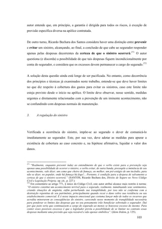 103
autor entende que, em princípio, a garantia é dirigida para todos os riscos, à exceção de
previsão específica diversa na apólice contratada.
De outro turno, Ricardo Bechara dos Santos considera haver uma distinção entre prevenir
e evitar um sinistro, alcançando, ao final, a conclusão de que cabe ao segurador responder
apenas pelas despesas decorrentes da certeza de que o sinistro ocorrerá.271
O autor
questiona (e discorda) a possibilidade de que tais despesas fiquem incondicionalmente por
conta do segurador, e considera que os excessos devem permanecer a cargo do segurado.272
A solução desta questão ainda está longe de ser pacificada. No entanto, como decorrência
dos princípios e técnicas já examinados neste trabalho, entende-se que deve haver limites
no que diz respeito à cobertura dos gastos para evitar os sinistros, caso este limite não
esteja previsto desde o início na apólice. O limite deve observar, nesse sentido, medidas
urgentes e diretamente relacionadas com a prevenção de um iminente acontecimento, não
se confundindo com despesas normais de manutenção.
3. A regulação do sinistro
Verificada a ocorrência do sinistro, impõe-se ao segurado o dever de comunicá-lo
imediatamente ao segurador. Este, por sua vez, deve adotar as medidas para apurar a
existência de cobertura ao caso concreto e, na hipótese afirmativa, liquidar o valor dos
danos.
271
“Realmente, enquanto prevenir induz ao entendimento de que o verbo existe para a prevenção seja
apenas uma possibilidade de ocorrer o sinistro, o verbo evitar, de outra banda, pressupõe a iminência de seu
acontecimento, vale dizer, um como que cheiro de fumaça, ou melhor, um pré-estágio de um incêndio, para
não se dizer, no popular, onde há fumaça há fogo!... Portanto, é condição para a despesa de salvamento a
certeza de que o sinistro ocorrerá.” (SANTOS, Ricardo Bechara dos, Direito de Seguro no Novo Código
Civil e Legislação Própria. op. cit., p. 227.)
272
Em comentário ao artigo 771, § único do Código Civil, este autor atribui alcance mais restrito à norma:
“O sinistro constitui um acontecimento terrível para o segurado, realmente, tumultuando seus sentimentos,
criando situações de angústia, enfim perturbando sua tranqüilidade, por isso não se conforma com a
destruição repentina de seu patrimônio, principalmente quando recai o dano sobre sua residência ou seu
estabelecimento comercial. E é nesse impacto emocional que costuma lançar mão de todos os recursos que
acredita minorarem as conseqüências do sinistro, carecendo nesse momento de tranqüilidade necessária
para ponderar os limites das despesas que no seu pensamento irão beneficiar sobretudo o segurador. Daí
por que justo seria que continuassem a cargo do segurado ao menos se houvesse excesso do mesmo. Para
conter esses possíveis excessos é que o legislador previu a possibilidade de se limitar no contrato essas
despesas mediante uma previsão que seja razoável e não apenas simbólica”. (Idem ibidem, p. 135).
 