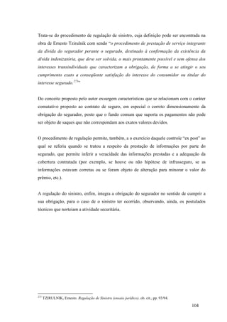 104
Trata-se do procedimento de regulação de sinistro, cuja definição pode ser encontrada na
obra de Ernesto Tzirulnik com sendo “o procedimento de prestação de serviço integrante
da dívida do segurador perante o segurado, destinado à confirmação da existência da
dívida indenizatória, que deve ser solvida, o mais prontamente possível e sem ofensa dos
interesses transindividuais que caracterizam a obrigação, de forma a se atingir o seu
cumprimento exato a conseqüente satisfação do interesse do consumidor ou titular do
interesse segurado.273
”
Do conceito proposto pelo autor exsurgem características que se relacionam com o caráter
comutativo proposto ao contrato de seguro, em especial o correto dimensionamento da
obrigação do segurador, posto que o fundo comum que suporta os pagamentos não pode
ser objeto de saques que não correspondam aos exatos valores devidos.
O procedimento de regulação permite, também, a o exercício daquele controle “ex post” ao
qual se referiu quando se tratou a respeito da prestação de informações por parte do
segurado, que permite inferir a veracidade das informações prestadas e a adequação da
cobertura contratada (por exemplo, se houve ou não hipótese de infrasseguro, se as
informações estavam corretas ou se foram objeto de alteração para minorar o valor do
prêmio, etc.).
A regulação do sinistro, enfim, integra a obrigação do segurador no sentido de cumprir a
sua obrigação, para o caso de o sinistro ter ocorrido, observando, ainda, os postulados
técnicos que norteiam a atividade securitária.
273
TZIRULNIK, Ernesto. Regulação de Sinistro (ensaio jurídico). ob. cit., pp. 93/94.
 