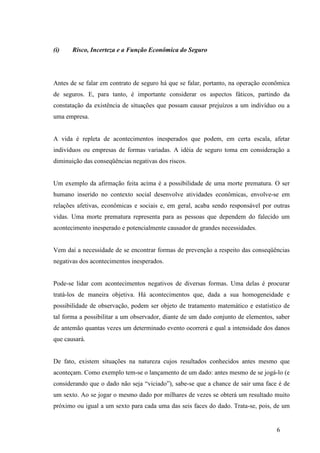 6
(i) Risco, Incerteza e a Função Econômica do Seguro
Antes de se falar em contrato de seguro há que se falar, portanto, na operação econômica
de seguros. E, para tanto, é importante considerar os aspectos fáticos, partindo da
constatação da existência de situações que possam causar prejuízos a um indivíduo ou a
uma empresa.
A vida é repleta de acontecimentos inesperados que podem, em certa escala, afetar
indivíduos ou empresas de formas variadas. A idéia de seguro toma em consideração a
diminuição das conseqüências negativas dos riscos.
Um exemplo da afirmação feita acima é a possibilidade de uma morte prematura. O ser
humano inserido no contexto social desenvolve atividades econômicas, envolve-se em
relações afetivas, econômicas e sociais e, em geral, acaba sendo responsável por outras
vidas. Uma morte prematura representa para as pessoas que dependem do falecido um
acontecimento inesperado e potencialmente causador de grandes necessidades.
Vem daí a necessidade de se encontrar formas de prevenção a respeito das conseqüências
negativas dos acontecimentos inesperados.
Pode-se lidar com acontecimentos negativos de diversas formas. Uma delas é procurar
tratá-los de maneira objetiva. Há acontecimentos que, dada a sua homogeneidade e
possibilidade de observação, podem ser objeto de tratamento matemático e estatístico de
tal forma a possibilitar a um observador, diante de um dado conjunto de elementos, saber
de antemão quantas vezes um determinado evento ocorrerá e qual a intensidade dos danos
que causará.
De fato, existem situações na natureza cujos resultados conhecidos antes mesmo que
aconteçam. Como exemplo tem-se o lançamento de um dado: antes mesmo de se jogá-lo (e
considerando que o dado não seja “viciado”), sabe-se que a chance de sair uma face é de
um sexto. Ao se jogar o mesmo dado por milhares de vezes se obterá um resultado muito
próximo ou igual a um sexto para cada uma das seis faces do dado. Trata-se, pois, de um
 