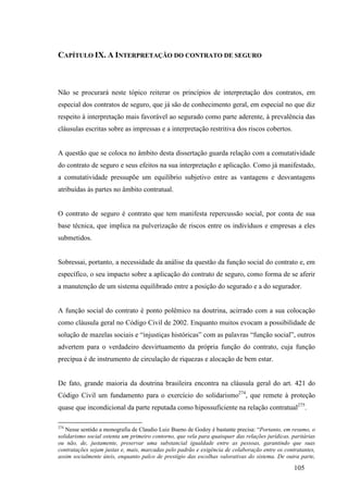 105
CAPÍTULO IX. A INTERPRETAÇÃO DO CONTRATO DE SEGURO
Não se procurará neste tópico reiterar os princípios de interpretação dos contratos, em
especial dos contratos de seguro, que já são de conhecimento geral, em especial no que diz
respeito à interpretação mais favorável ao segurado como parte aderente, à prevalência das
cláusulas escritas sobre as impressas e a interpretação restritiva dos riscos cobertos.
A questão que se coloca no âmbito desta dissertação guarda relação com a comutatividade
do contrato de seguro e seus efeitos na sua interpretação e aplicação. Como já manifestado,
a comutatividade pressupõe um equilíbrio subjetivo entre as vantagens e desvantagens
atribuídas às partes no âmbito contratual.
O contrato de seguro é contrato que tem manifesta repercussão social, por conta de sua
base técnica, que implica na pulverização de riscos entre os indivíduos e empresas a eles
submetidos.
Sobressai, portanto, a necessidade da análise da questão da função social do contrato e, em
específico, o seu impacto sobre a aplicação do contrato de seguro, como forma de se aferir
a manutenção de um sistema equilibrado entre a posição do segurado e a do segurador.
A função social do contrato é ponto polêmico na doutrina, acirrado com a sua colocação
como cláusula geral no Código Civil de 2002. Enquanto muitos evocam a possibilidade de
solução de mazelas sociais e “injustiças históricas” com as palavras “função social”, outros
advertem para o verdadeiro desvirtuamento da própria função do contrato, cuja função
precípua é de instrumento de circulação de riquezas e alocação de bem estar.
De fato, grande maioria da doutrina brasileira encontra na cláusula geral do art. 421 do
Código Civil um fundamento para o exercício do solidarismo274
, que remete à proteção
quase que incondicional da parte reputada como hipossuficiente na relação contratual275
.
274
Nesse sentido a monografia de Claudio Luiz Bueno de Godoy é bastante precisa: “Portanto, em resumo, o
solidarismo social ostenta um primeiro contorno, que vela para quaisquer das relações jurídicas, paritárias
ou não, de, justamente, preservar uma substancial igualdade entre as pessoas, garantindo que suas
contratações sejam justas e, mais, marcadas pelo padrão e exigência de colaboração entre os contratantes,
assim socialmente úteis, enquanto palco de prestígio das escolhas valorativas do sistema. De outra parte,
 