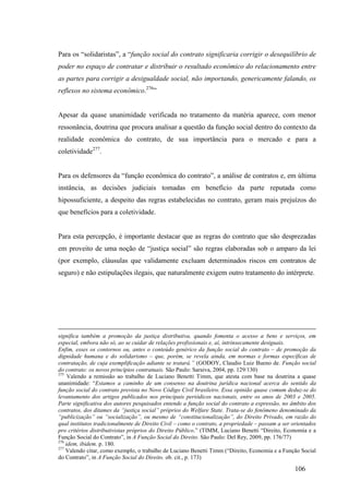 106
Para os “solidaristas”, a “função social do contrato significaria corrigir o desequilíbrio de
poder no espaço de contratar e distribuir o resultado econômico do relacionamento entre
as partes para corrigir a desigualdade social, não importando, genericamente falando, os
reflexos no sistema econômico.276
”
Apesar da quase unanimidade verificada no tratamento da matéria aparece, com menor
ressonância, doutrina que procura analisar a questão da função social dentro do contexto da
realidade econômica do contrato, de sua importância para o mercado e para a
coletividade277
.
Para os defensores da “função econômica do contrato”, a análise de contratos e, em última
instância, as decisões judiciais tomadas em benefício da parte reputada como
hipossuficiente, a despeito das regras estabelecidas no contrato, geram mais prejuízos do
que benefícios para a coletividade.
Para esta percepção, é importante destacar que as regras do contrato que são desprezadas
em proveito de uma noção de “justiça social” são regras elaboradas sob o amparo da lei
(por exemplo, cláusulas que validamente excluam determinados riscos em contratos de
seguro) e não estipulações ilegais, que naturalmente exigem outro tratamento do intérprete.
significa também a promoção da justiça distributiva, quando fomenta o acesso a bens e serviços, em
especial, embora não só, ao se cuidar de relações profissionais e, aí, intrinsecamente desiguais.
Enfim, esses os contornos ou, antes o conteúdo genérico da função social do contrato – de promoção da
dignidade humana e do solidarismo – que, porém, se revela ainda, em normas e formas específicas de
contratação, de cuja exemplificação adiante se tratará.” (GODOY, Claudio Luiz Bueno de. Função social
do contrato: os novos princípios contratuais. São Paulo: Saraiva, 2004, pp. 129/130)
275
Valendo a remissão ao trabalho de Luciano Benetti Timm, que atesta com base na doutrina a quase
unanimidade: “Estamos a caminho de um consenso na doutrina jurídica nacional acerca do sentido da
função social do contrato prevista no Novo Código Civil brasileiro. Essa opinião quase comum deduz-se do
levantamento dos artigos publicados nos principais periódicos nacionais, entre os anos de 2003 e 2005.
Parte significativa dos autores pesquisados entende a função social do contrato a expressão, no âmbito dos
contratos, dos ditames da “justiça social” próprios do Welfare State. Trata-se do fenômeno denominado da
“publicização” ou “socialização”, ou mesmo de “constitucionalização”, do Direito Privado, em razão do
qual institutos tradicionalmente de Direito Civil – como o contrato, a propriedade – passam a ser orientados
pro critérios distributivistas próprios do Direito Público.” (TIMM, Luciano Benetti “Direito, Economia e a
Função Social do Contrato”, in A Função Social do Direito. São Paulo: Del Rey, 2009, pp. 176/77)
276
idem, ibidem. p. 180.
277
Valendo citar, como exemplo, o trabalho de Luciano Benetti Timm (“Direito, Economia e a Função Social
do Contrato”, in A Função Social do Direito. ob. cit., p. 173)
 