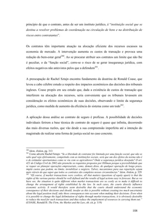 108
princípio de que o contrato, antes de ser um instituto jurídico, é “instituição social que se
destina a resolver problemas de coordenação na circulação de bens e na distribuição de
riscos entre contratantes”.
Os contratos têm importante atuação na alocação eficiente dos recursos escassos na
economia de mercado. A intervenção aumenta os custos de transação e provoca uma
redução do bem-estar geral280
. Ao se procurar atribuir aos contratos um limite que não lhe
é peculiar, o da “função social”, corre-se o risco de se gerar insegurança jurídica, com
efeitos negativos não antevistos pelos que a defendem281
.
A preocupação de Rachel Sztajn encontra fundamento da doutrina de Ronald Coase, que
levou a cabo célebre estudo a respeito dos impactos econômicos das decisões dos tribunais
ingleses. Coase propôs em seu estudo que, dada a existência de custos de transação que
interferem na alocação dos recursos, seria conveniente que os tribunais levassem em
consideração os efeitos econômicos de suas decisões, observando o limite da segurança
jurídica, como medida de aumento da eficiência do sistema como um todo282
.
A aplicação dessa análise ao contrato de seguro é profícua. A possibilidade de decisões
individuais ferirem a base técnica do contrato de seguro é quase que infinita, decorrendo
das mais diversas razões, que vão desde a sua compreensão imperfeita até a intenção do
magistrado de realizar uma forma de justiça social no caso concreto.
280
Idem, ibidem, pg. 313
281
Como adverte Rachel Sztajn: “Se a liberdade de contratar for limitada por uma função social, que não se
sabe qual seja efetivamente, competindo com as instituições sociais, será que um dos efeitos da norma não é
o de estimular oportunismos como se viu com os agricultores? Onde a segurança jurídica desejada? O art.
421 do Código Civil de 2002 não preenche os requisitos propostos por Hillman porque a previsibilidade que
se requer ao planejar operações empresariais, como, demais disso, de qualquer operação de longo prazo,
impõe custos que podem, no limite, inviabilizar o negócio. Talvez, mecanismos para sua repartição sejam
mais viáveis do que supor que todos os contratos são completos nessas circunstâncias.” Idem, ibidem, p. 329
282
“Of course, if market transactions were costless, all that matters (questions of equity apart) is that the
rights of the various parties should be well defined and the results of legal actions easy to forecast. But as we
have see, the situation is quite different when market transactions are so costly as to make it difficult to
change the arrangement of rights established by the law. In such cases, the courts directly influence
economic activity. It would therefore seem desirable that the courts should understand the economic
consequence of their decisions and should, insofar as this is possible without creating too much uncertainty
about the legal position itself, take these consequences into account when making their decisions. Even when
it is possible to change the legal delimitation of rights through market transactions, it is obviously desirable
to reduce the need for such transactions and thus reduce the employment of resources in carrying them out.”
(COASE, Ronald H. The Firm, the Market and the Law, ob. cit, p. 119)
 
