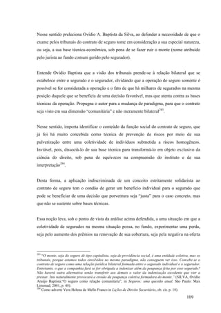 109
Nesse sentido preleciona Ovídio A. Baptista da Silva, ao defender a necessidade de que o
exame pelos tribunais do contrato de seguro tome em consideração a sua especial natureza,
ou seja, a sua base técnica-econômica, sob pena de se fazer ruir o monte (nome atribuído
pelo jurista ao fundo comum gerido pelo segurador).
Entende Ovídio Baptista que a visão dos tribunais prende-se à relação bilateral que se
estabelece entre o segurado e o segurador, olvidando que a operação de seguro somente é
possível se for considerada a operação e o fato de que há milhares de segurados na mesma
posição daquele que se beneficia de uma decisão favorável, mas que atenta contra as bases
técnicas da operação. Propugna o autor para a mudança de paradigma, para que o contrato
seja visto em sua dimensão “comunitária” e não meramente bilateral283
.
Nesse sentido, importa identificar o conteúdo da função social do contrato de seguro, que
já foi há muito concebida como técnica de prevenção de riscos por meio de sua
pulverização entre uma coletividade de indivíduos submetida a riscos homogêneos.
Inviável, pois, dissociá-lo de sua base técnica para transformá-lo em objeto exclusivo da
ciência do direito, sob pena de equívocos na compreensão do instituto e de sua
interpretação284
.
Desta forma, a aplicação indiscriminada de um conceito estritamente solidarista ao
contrato de seguro tem o condão de gerar um benefício individual para o segurado que
pode se beneficiar de uma decisão que porventura seja “justa” para o caso concreto, mas
que não se sustente sobre bases técnicas.
Essa noção leva, sob o ponto de vista da análise acima defendida, a uma situação em que a
coletividade de segurados na mesma situação possa, no fundo, experimentar uma perda,
seja pelo aumento dos prêmios na renovação de sua cobertura, seja pela negativa na oferta
283
“O monte, seja do seguro de tipo capitalista, seja de previdência social, é uma entidade coletiva, mas os
tribunais, porque estamos todos envolvidos no mesmo paradigma, não conseguem ver isso. Concebe-se o
contrato de seguro como uma relação jurídica bilateral formada entre o segurado individual e o segurador.
Entretanto, o que a companhia fará se for obrigada a indenizar além da poupança feita por esse segurado?
Não haverá outra alternativa senão transferir aos demais o valor da indenização excedente que vier a
prestar. Isto naturalmente provocará a erosão da poupança coletiva formadora do monte.” (SILVA, Ovídio
Araújo Baptista:“O seguro como relação comunitária”, in Seguros: uma questão atual. São Paulo: Max
Limonad, 2001, p. 48).
284
Como adverte Vera Helena de Mello Franco in Lições de Direito Securitário, ob. cit. p. 18).
 