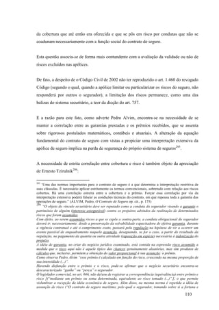 110
da cobertura que até então era oferecida e que se pôs em risco por condutas que não se
coadunam necessariamente com a função social do contrato de seguro.
Esta questão associa-se de forma mais contundente com a avaliação da validade ou não de
riscos excluídos nas apólices.
De fato, a despeito de o Código Civil de 2002 não ter reproduzido o art. 1.460 do revogado
Código (segundo o qual, quando a apólice limitar ou particularizar os riscos do seguro, não
responderá por outros o segurador), a limitação dos riscos permanece, como uma das
balizas do sistema securitário, a teor da dicção do art. 757.
E a razão para este fato, como adverte Pedro Alvim, encontra-se na necessidade de se
manter a correlação entre as garantias prestadas e os prêmios recebidos, que se assenta
sobre rigorosos postulados matemáticos, contábeis e atuariais. A alteração da equação
fundamental do contrato de seguro com vistas a propiciar uma interpretação extensiva da
apólice de seguro implica na perda de segurança do próprio sistema de seguros285
.
A necessidade de estrita correlação entre cobertura e risco é também objeto da apreciação
de Ernesto Tzirulnik286
:
285
‘Uma das normas importantes para o contrato de seguro é a que determina a interpretação restritiva de
suas cláusulas. É necessário aplicar estritamente os termos convencionais, sobretudo com relação aos riscos
cobertos. Há uma correlação estreita entre a cobertura e o prêmio. Forçar essa correlação por via da
interpretação extensiva poderá falsear as condições técnicas do contrato, em que repousa toda a garantia das
operações de seguro.” (ALVIM, Pedro, O Contrato de Seguro op. cit., p. 175)
286
“O objeto do vínculo securitário deve ser reputado como a conduta do segurador visando a garantir o
patrimônio de alguém (interesse assegurável) contra os prejuízos advindos da realização de determinados
riscos que foram assumidos.
Com efeito, ao serem assumidos riscos a que se expõe a contra-parte, a conduta obrigacional do segurador
deverá ir, necessariamente, desde a preservação da solvabilidade capacitadora de efetiva garantia, durante
a vigência contratual e até o cumprimento exato, passará pela regulação na hipótese de vir a ocorrer um
evento passível de enquadramento naquela assunção, desaguando, se for o caso, a partir do resultado da
regulação, no pagamento da quantia ou outra atividade (reposição em espécie) necessária à indenização do
prejuízo.
A idéia de garantia, no criar do negócio jurídico examinado, está contida na expressão risco assumido a
medida que o risco aqui não é aquele típico das chances genuinamente aleatórias, mas sim produtos de
cálculos que, inclusive, permitem a obtenção do valor proporcional à sua assunção: o prêmio.
Como observa Pedro Alvim “esse prêmio é calculado em função do risco, crescendo na mesma proporção de
sua intensidade (...)”.
Havendo disfunção entre o prêmio e o risco, pode-se afirmar que o negócio securitário encontra-se
descaracterizado “ganhe” ou “perca” o segurador.
O legislador comercial, no art. 666, não deixou de registrar a correspondência (equivalência) entre prêmio e
risco [(“mediante um prêmio ou soma determinada, equivalente ao risco tomado (...)”.], o que permite
vislumbrar a recepção da idéia econômica de seguro. Além disso, na mesma norma é repetida a idéia de
assunção de risco (“O contrato de seguro marítimo, pelo qual o segurador, tomando sobre si a fortuna e
 