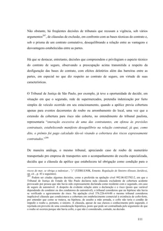 111
Não obstante, há freqüentes decisões de tribunais que recusam a vigência, sob vários
argumentos287
, de cláusulas de exclusão, em confronto com as bases técnicas do contrato e,
sob o prisma de um contrato comutativo, desequilibrando a relação entre as vantagens e
desvantagens estabelecidas entre as partes.
Há que se destacar, entretanto, decisões que compreendem e privilegiam o aspecto técnico
do contrato de seguro, observando a preocupação acima transmitida a respeito da
desfiguração das bases do contrato, com efeitos deletérios além das barreiras entre as
partes, em especial no que diz respeito ao contrato de seguro, em virtude de suas
características.
O Tribunal de Justiça de São Paulo, por exemplo, já teve a oportunidade de decidir, em
situação em que o segurado, rede de supermercados, pretendia indenização por furto
simples de veículo ocorrido em seu estacionamento, quando a apólice previa cobertura
apenas para eventos decorrentes de roubo ou arrombamento do local, uma vez que a
extensão da cobertura para risco não coberto, no entendimento do tribunal paulista,
representaria “oneração excessiva de uma das contratantes, em ofensa às previsões
contratuais, estabelecendo manifesto desequilíbrio na relação contratual, já que, como
dito, o prêmio foi pago calculado tão-só visando a cobertura dos riscos expressamente
contratados.”288
De maneira análoga, o mesmo tribunal, apreciando caso de roubo de numerário
transportado pro empresa de transportes sem o acompanhamento de escolta especializada,
decidiu que a cláusula da apólice que estabelecera tal obrigação como condição para o
riscos do mar, se obriga a indenizar...”)” (TZIRULNIK, Ernesto. Regulação de Sinistro (Ensaio Jurídico),
op. cit. , p. 43 e seguintes).
287
Podem ser citadas algumas decisões, como a proferida na apelação cível 992.06.023702-2, em que o
Tribunal de Justiça do Estado de São Paulo declarou nula cláusula excludente de cobertura acidente
provocado por pessoa que não havia sido expressamente declarada como residente com o segurado, em caso
de seguro de automóvel. A despeito da evidente relação entre a declaração e o risco (posto que variável
dependendo do condutor ou dos condutores do automóvel), o tribunal considerou que na hipótese não havia
se verificado o agravamento do risco. Na apelação cível 376.226-4/4-00 o mesmo tribunal considerou
inaplicável cláusula que condicionava a cobertura em estabelecimento comercial à existência de cofre-forte,
por entender que como se tratava, na hipótese, de assalto a mão armada, o cofre não teria o condão de
impedir o roubo e, portanto, o sinistro. A cláusula, apesar de sua clareza e conhecimento pelo segurado, é
rejeitada em proveito de uma consideração hipotética, posto que pode ser contraditada pelo argumento de que
o roubo só ocorreu porque não havia cofre, o que não é considerado, contudo, na decisão.
 