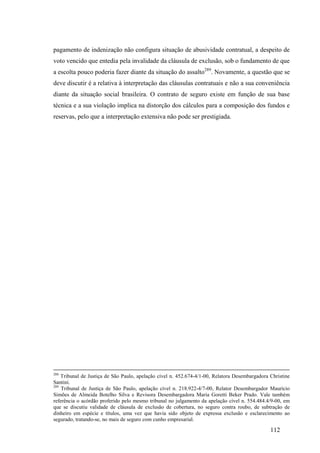 112
pagamento de indenização não configura situação de abusividade contratual, a despeito de
voto vencido que entedia pela invalidade da cláusula de exclusão, sob o fundamento de que
a escolta pouco poderia fazer diante da situação do assalto289
. Novamente, a questão que se
deve discutir é a relativa à interpretação das cláusulas contratuais e não a sua conveniência
diante da situação social brasileira. O contrato de seguro existe em função de sua base
técnica e a sua violação implica na distorção dos cálculos para a composição dos fundos e
reservas, pelo que a interpretação extensiva não pode ser prestigiada.
288
Tribunal de Justiça de São Paulo, apelação cível n. 452.674-4/1-00, Relatora Desembargadora Christine
Santini.
289
Tribunal de Justiça de São Paulo, apelação cível n. 218.922-4/7-00, Relator Desembargador Maurício
Simões de Almeida Botelho Silva e Revisora Desembargadora Maria Goretti Beker Prado. Vale também
referência o acórdão proferido pelo mesmo tribunal no julgamento da apelação cível n. 554.484.4/9-00, em
que se discutiu validade de cláusula de exclusão de cobertura, no seguro contra roubo, de subtração de
dinheiro em espécie e títulos, uma vez que havia sido objeto de expressa exclusão e esclarecimento ao
segurado, tratando-se, no mais de seguro com cunho empresarial.
 