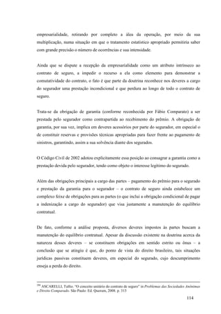 114
empresarialidade, retirando por completo a álea da operação, por meio da sua
multiplicação, numa situação em que o tratamento estatístico apropriado permitiria saber
com grande precisão o número de ocorrências e sua intensidade.
Ainda que se dispute a recepção da empresarialidade como um atributo intrínseco ao
contrato de seguro, a impedir o recurso a ela como elemento para demonstrar a
comutatividade do contrato, o fato é que parte da doutrina reconhece nos deveres a cargo
do segurador uma prestação incondicional e que perdura ao longo de todo o contrato de
seguro.
Trata-se da obrigação de garantia (conforme reconhecida por Fábio Comparato) a ser
prestada pelo segurador como contrapartida ao recebimento do prêmio. A obrigação de
garantia, por sua vez, implica em deveres acessórios por parte do segurador, em especial o
de constituir reservas e provisões técnicas apropriadas para fazer frente ao pagamento de
sinistros, garantindo, assim a sua solvência diante dos segurados.
O Código Civil de 2002 adotou explicitamente essa posição ao consagrar a garantia como a
prestação devida pelo segurador, tendo como objeto o interesse legítimo do segurado.
Além das obrigações principais a cargo das partes – pagamento do prêmio para o segurado
e prestação da garantia para o segurador – o contrato de seguro ainda estabelece um
complexo feixe de obrigações para as partes (o que inclui a obrigação condicional de pagar
a indenização a cargo do segurador) que visa justamente a manutenção do equilíbrio
contratual.
De fato, conforme a análise proposta, diversos deveres impostos às partes buscam a
manutenção do equilíbrio contratual. Apesar da discussão existente na doutrina acerca da
natureza desses deveres – se constituem obrigações em sentido estrito ou ônus – a
conclusão que se atingiu é que, do ponto de vista do direito brasileiro, tais situações
jurídicas passivas constituem deveres, em especial do segurado, cujo descumprimento
enseja a perda do direito.
290
ASCARELLI, Tullio. “O conceito unitário do contrato de seguro” in Problemas das Sociedades Anônimas
e Direito Comparado. São Paulo: Ed. Quorum, 2008. p. 313
 