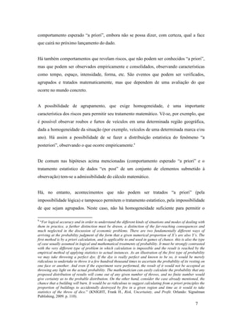 7
comportamento esperado “a priori”, embora não se possa dizer, com certeza, qual a face
que cairá no próximo lançamento do dado.
Há também comportamentos que revelam riscos, que não podem ser conhecidos “a priori”,
mas que podem ser observados empiricamente e consolidados, observando características
como tempo, espaço, intensidade, forma, etc. São eventos que podem ser verificados,
agrupados e tratados matematicamente, mas que dependem de uma avaliação do que
ocorre no mundo concreto.
A possibilidade de agrupamento, que exige homogeneidade, é uma importante
característica dos riscos para permitir seu tratamento matemático. Vê-se, por exemplo, que
é possível observar roubos e furtos de veículos em uma determinada região geográfica,
dada a homogeneidade da situação (por exemplo, veículos de uma determinada marca e/ou
ano). Há assim a possibilidade de se fazer a distribuição estatística do fenômeno “a
posteriori”, observando o que ocorre empiricamente.9
De comum nas hipóteses acima mencionadas (comportamento esperado “a priori” e o
tratamento estatístico de dados “ex post” de um conjunto de elementos submetido à
observação) tem-se a admissibilidade do cálculo matemático.
Há, no entanto, acontecimentos que não podem ser tratados “a priori” (pela
impossibilidade lógica) e tampouco permitem o tratamento estatístico, pela impossibilidade
de que sejam agrupados. Neste caso, não há homogeneidade suficiente para permitir o
9
“For logical accuracy and in order to understand the different kinds of situations and modes of dealing with
them in practice, a further distinction must be drawn, a distinction of the far-reaching consequences and
much neglected in the discussion of economic problems. There are two fundamentally different ways of
arriving at the probability judgment of the form that a given numerical proportion of X’s are also Y’s. The
first method is by a priori calculation, and is applicable to and used in games of chance. this is also the type
of case usually assumed in logical and mathematical treatments of probability. It must be strongly contrasted
with the very different type of problem in which calculation is impossible and the result is reached by the
empirical method of applying statistics to actual instances. As an illustration of the first type of probability
we may take throwing a perfect dye. If the dye is really perfect and known to be so, it would be merely
ridiculous to undertake to throw it a few hundred thousand times to ascertain the probability of its resting on
one face or another. And even if the experiment were performed, the result of it would not be accepted as
throwing any light on the actual probability. The mathematician can easily calculate the probability that any
proposed distribution of results will come out of any given number of throws, and no finite number would
give certainty as to the probable distribution. On the other hand, consider the case already mentioned, the
chance that a building will burn. It would be as ridiculous to suggest calculating from a priori principles the
proportion of buildings to accidentally destroyed by fire in a given region and time as it would to take
statistics of the throw of dice.” (KNIGHT, Frank H., Risk, Uncertainty, and Profit. Orlando: Signalman
Publishing, 2009. p. 110).
 