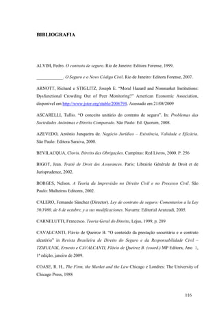 116
BIBLIOGRAFIA
ALVIM, Pedro. O contrato de seguro. Rio de Janeiro: Editora Forense, 1999.
____________. O Seguro e o Novo Código Civil. Rio de Janeiro: Editora Forense, 2007.
ARNOTT, Richard e STIGLITZ, Joseph E. “Moral Hazard and Nonmarket Institutions:
Dysfunctional Crowding Out of Peer Monitoring?” American Economic Association,
disponível em http://www.jstor.org/stable/2006794. Acessado em 21/08/2009
ASCARELLI, Tullio. “O conceito unitário do contrato de seguro”. In: Problemas das
Sociedades Anônimas e Direito Comparado. São Paulo: Ed. Quorum, 2008.
AZEVEDO, Antônio Junqueira de. Negócio Jurídico – Existência, Validade e Eficácia.
São Paulo: Editora Saraiva, 2000.
BEVILACQUA, Clovis. Direito das Obrigações. Campinas: Red Livros, 2000. P. 256
BIGOT, Jean. Traité de Droit des Assurances. Paris: Librairie Générale de Droit et de
Jurisprudence, 2002.
BORGES, Nelson. A Teoria da Imprevisão no Direito Civil e no Processo Civil. São
Paulo: Malheiros Editores, 2002.
CALERO, Fernando Sánchez (Director). Ley de contrato de seguro: Comentarios a la Ley
50/1980, de 8 de octubre, y a sus modificaciones. Navarra: Editorial Aranzadi, 2005.
CARNELUTTI, Francesco. Teoria Geral do Direito, Lejus, 1999, p. 289
CAVALCANTI, Flávio de Queiroz B. “O conteúdo da prestação securitária e o contrato
aleatório” in Revista Brasileira de Direito do Seguro e da Responsabilidade Civil –
TZIRULNIK, Ernesto e CAVALCANTI, Flávio de Queiroz B. (coord.) MP Editora, Ano 1,
1ª edição, janeiro de 2009.
COASE, R. H., The Firm, the Market and the Law Chicago e Londres: The University of
Chicago Press, 1988
 