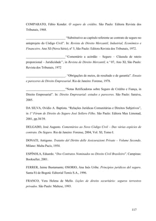117
COMPARATO, Fábio Konder. O seguro de crédito. São Paulo: Editora Revista dos
Tribunais, 1968.
_________________________ “Substitutivo ao capítulo referente ao contrato de seguro no
anteprojeto do Código Civil”. In: Revista de Direito Mercantil, Industrial, Econômico e
Financeiro. Ano XI (Nova Série), nº 5, São Paulo: Editora Revista dos Tribunais, 1972.
_________________________‘‘Comentário a acórdão – Seguro – Cláusula de rateio
proporcional – Juridicidade’’, in Revista de Direito Mercantil, n.º 07, Ano XI, São Paulo:
Revista dos Tribunais, 1972
_________________________. “Obrigações de meios, de resultado e de garantia”. Ensaio
e pareceres de Direito Empresarial. Rio de Janeiro: Forense, 1978.
_________________________“Notas Retificadoras sobre Seguro de Crédito e Fiança, in
Direito Empresarial”. In: Direito Empresarial: estudos e pareceres. São Paulo: Saraiva,
2005.
DA SILVA, Ovídio A. Baptista. “Relações Jurídicas Comunitárias e Direitos Subjetivos”,
in 1º Fórum de Direito do Seguro José Sollero Filho. São Paulo: Editora Max Limonad,
2001, pp.38/39.
DELGADO, José Augusto. Comentários ao Novo Código Civil – Das várias espécies de
contrato. Do Seguro. Rio de Janeiro: Forense, 2004, Vol. XI, Tomo I.
DONATI, Antigono. Tratatto del Diritto delle Assicurazioni Private – Volume Secondo.
Milano: Multa Pacis, 1954.
ESPÍNOLA, Eduardo. “Dos Contratos Nominados no Direito Civil Brasileiro”. Campinas:
Bookseller, 2001.
FERRER, Jaime Bustamante; OSORIO, Ana Inés Uribe. Principios jurídicos del seguro.
Santa Fé de Bogotá: Editorial Temis S.A., 1996.
FRANCO, Vera Helena de Mello. Lições de direito securitário: seguros terrestres
privados. São Paulo: Maltese, 1993.
 