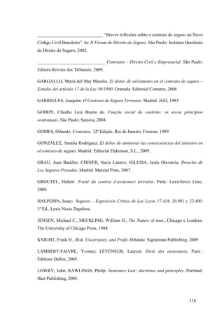 118
_____________________________ “Breves reflexões sobre o contrato de seguro no Novo
Código Civil Brasileiro”. In: II Fórum de Direito do Seguro. São Paulo: Instituto Brasileiro
de Direito do Seguro, 2002.
______________________________ Contratos – Direito Civil e Empresarial. São Paulo:
Editora Revista dos Tribunais, 2009.
GARGALLO, María del Mar Maroño. El deber de salvamento en el contrato de seguro –
Estudio del artículo 17 de la Ley 50/1980. Granada: Editorial Comares, 2006
GARRIGUES, Joaquim. O Contrato de Seguro Terrestre. Madrid: JGD, 1983
GODOY, Claudio Luiz Bueno de. Função social do contrato: os novos princípios
contratuais. São Paulo: Saraiva, 2004.
GOMES, Orlando. Contratos. 12ª Edição. Rio de Janeiro: Forense, 1989.
GONZÁLEZ, Amalia Rodríguez. El deber de aminorar las consecuencias del siniestro en
el contrato de seguro. Madrid: Editorial Dykinson, S.L., 2009.
GRAU, Juan Bataller; CHINER, Nuria Latorre; IGLESIA, Jesús Olavarría. Derecho de
Los Seguros Privados. Madrid: Marcial Pons, 2007.
GROUTEL, Hubert. Traité du contrat d’assurance terrestre. Paris: LexisNexis Litec,
2008.
HALPERIN, Isaac; Seguros – Exposición Crítica de Las Leyes 17.418, 20.091 y 22.400.
3ª Ed.. Lexis Nexis Depalma.
JENSEN, Michael C., MECKLING, William H., The Nature of man., Chicago e Londres:
The University of Chicago Press, 1988
KNIGHT, Frank H., Risk, Uncertainty, and Profit. Orlando: Signalman Publishing, 2009
LAMBERT-FAIVRE, Yvonne; LEVENEUR, Laurent. Droit des assurances. Paris :
Éditions Dalloz, 2005.
LOWRY, John; RAWLINGS, Philip. Insurance Law: doctrines and principles. Portland:
Hart Publishing, 2005.
 