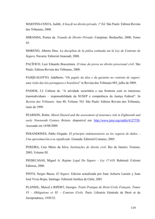 119
MARTINS-COSTA, Judith. A boa-fé no direito privado, 1ª Ed. São Paulo: Editora Revista
dos Tribunais, 2000.
MIRANDA, Pontes de. Tratado de Direito Privado. Campinas: Bookseller, 2000, Tomo
45.
MORENO, Alberto Diaz. La disciplina de la póliza estimada em la Ley de Contrato de
Seguro, Navarra: Editorial Aranzadi, 2008.
PACÍFICO, Luiz Eduardo Boaventura. O ônus da prova no direito processual civil. São
Paulo: Editora Revista dos Tribunais, 2000.
PASQUALOTTO, Adalberto. “Os papéis da álea e da garantia no contrato de seguro:
uma visão das leis portuguesa e brasileira” in Revista dos Tribunais 885, julho de 2009.
PASSOS, J.J. Calmon de. “A atividade securitária e sua fronteira com os interesses
transindividuais – responsabilidade da SUSEP e competência da Justiça Federal”. In
Revista dos Tribunais. Ano 88, Volume 763. São Paulo: Editora Revista dos Tribunais,
maio de 1999.
PEARSON, Robin. Moral Hazard and the assessment of insurance risk in Eighteenth and
early Nineteenth Century Britain. disponível em: http://www.jstor.org/stable/4127750.
Acessado em 18/08/2009.
PERANDONES, Pablo Girgado. El principio indemnizatorio en los seguros de daños –
Una aproximación a su significado. Granada: Editorial Comares, 2005.
PEREIRA, Caio Mário da Silva. Instituições de direito civil. Rio de Janeiro: Forense,
2003, Volume III.
PIEDECASAS, Miguel A. Regime Legal Do Seguro – Ley 17.418. Rubinzal: Culzoni
Editores, 2006.
PINTO, Sergio Baeza. El Seguro. Edicíon actualizada por Juan Achurra Larraín y Juan
José Vives Rojas. Santiago: Editorial Jurídica de Chile, 2001
PLANIOL, Marcel e RIPERT, Georges. Traité Pratique de Droit Civile Français, Tomes
VI – Obligations et XI – Contrats Civils. Paris: Librairie Générale de Droit et de
Jurisprudence, 1930/32.
 