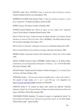 120
ROCHEX, André Favre; COURTIEU, Guy. Le droit du contrat d’assurance terrestre.
Librairie Générale de Droit et de Jurisprudence, 1998.
RODRIGUES JUNIOR, Paulo Ricardo Vidal. “A álea nos contratos de seguro e o risco
para o segurador”, in Cadernos de Seguro, Janeiro de 2007.
ROPPO, Vicenzo. O Contrato. Coimbra: Almeidina, 2007.
SANTOS, Ricardo Bechara dos. Direito de seguro no novo código civil e legislação
própria. Rio de Janeiro: Companhia Editora Forense, 2006.
SILVA, Clóvis do Couto, “Teoria da Causa no Direito Privado” in O Direito Privado
brasileiro na visão de Clóvis do Couto e Silva. FRADERA, Vera Maria Jacob de (org.).
Ed. Livraria do Advogado, Porto Alegre: 1997.
SILVA, Clóvis V. do Couto. A obrigação como processo. São Paulo: Editora FGV, 2007.
SILVA, Ivan de Oliveira. Curso de Direito de Seguro. São Paulo: Ed. Saraiva, 2008.
SHIMPI, Prakash. Integrating Corporate Risk Management, Texere, New York, London
1999.
SOUZA JUNIOR, Francisco Satiro; PITOMBO, Antônio Sérgio A. de Moraes (Org.).
Comentários à Lei de Recuperação de Empresas e Falências – Lei 11.101/05 São Paulo:
Revista dos Tribunais, 2006.
SZTAJN, Rachel “Função Social do Contrato e Direito de Empresa”, in A Função Social
do Direito. São Paulo: Del Rey, 2009.
STIEGLER, George J. “The law and economics of public policy: a plea to the scholars”.
The journal of legal studies, vol. 1, no. 1. jan 1972, pp. 1-12, disponível em:
http://www.jstor.org/stable/724009, acessado em 18/08/2009.
STIGLITZ, Ruben S. “El contrato de seguro como contrato por adhesión. Cláusulas
Abusivas. Control”. In: I Fórum de Direito do Seguro do Instituto Brasileiro de Direito do
Seguro. São Paulo: Editora Max Limonad, 2001.
THEODORO JÚNIOR, Humberto. “O contrato de seguro e a regulação de sinistro”. In:
Revista Síntese de Direito Civil e Direito Processual Civil. Ano V, n.º 30, Porto Alegre:
Editora Síntese, julho – agosto de 2004.
 