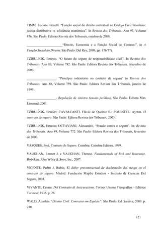 121
TIMM, Luciano Benetti. “Função social do direito contratual no Código Civil brasileiro:
justiça distributiva vs. eficiência econômica”. In Revista dos Tribunais. Ano 97, Volume
876. São Paulo: Editora Revista dos Tribunais, outubro de 2008.
______________________“Direito, Economia e a Função Social do Contrato”, in A
Função Social do Direito. São Paulo: Del Rey, 2009, pp. 176/77).
TZIRULNIK, Ernesto. “O futuro do seguro de responsabilidade civil”. In Revista dos
Tribunais. Ano 89, Volume 782. São Paulo: Editora Revista dos Tribunais, dezembro de
2000.
__________________. “Princípio indenitário no contrato de seguro” in Revista dos
Tribunais. Ano 88, Volume 759. São Paulo: Editora Revista dos Tribunais, janeiro de
1999.
__________________. Regulação de sinistro (ensaio jurídico). São Paulo: Editora Max
Limonad, 2001.
TZIRULNIK, Ernesto; CAVALCANTI, Flávio de Queiroz B.; PIMENTEL, Ayrton. O
contrato de seguro. São Paulo: Editora Revista dos Tribunais, 2003.
TZIRULNIK, Ernesto; OCTAVIANI, Alessandro. “Fraude contra o seguro”. In: Revista
dos Tribunais. Ano 89, Volume 772. São Paulo: Editora Revista dos Tribunais, fevereiro
de 2000.
VASQUES, José. Contrato de Seguro. Coimbra: Coimbra Editora, 1999.
VAUGHAN, Emmet J. e VAUGHAN, Therese. Fundamentals of Risk and Insurance.
Hoboken: John Wiley & Sons, Inc., 2007.
VICENTE, Pedro J. Rubio, El deber precontractual de declaración del riesgo en el
contrato de seguro. Madrid: Fundación Mapfre Estudios - Instituto de Ciencias Del
Seguro, 2003.
VIVANTE, Cesare. Del Contratto di Assicurazione. Torino: Unione Tipografico – Editrice
Torinese; 1936. p. 26.
WALD, Arnoldo. “Direito Civil. Contratos em Espécie”. São Paulo: Ed. Saraiva, 2009. p.
286.
 