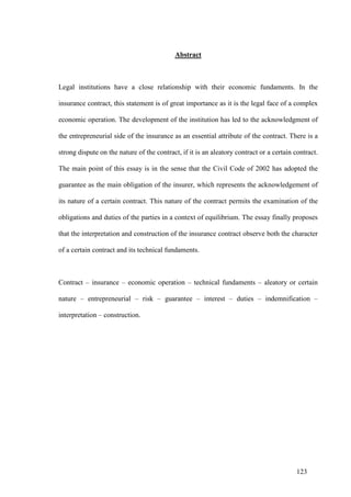 123
Abstract
Legal institutions have a close relationship with their economic fundaments. In the
insurance contract, this statement is of great importance as it is the legal face of a complex
economic operation. The development of the institution has led to the acknowledgment of
the entrepreneurial side of the insurance as an essential attribute of the contract. There is a
strong dispute on the nature of the contract, if it is an aleatory contract or a certain contract.
The main point of this essay is in the sense that the Civil Code of 2002 has adopted the
guarantee as the main obligation of the insurer, which represents the acknowledgement of
its nature of a certain contract. This nature of the contract permits the examination of the
obligations and duties of the parties in a context of equilibrium. The essay finally proposes
that the interpretation and construction of the insurance contract observe both the character
of a certain contract and its technical fundaments.
Contract – insurance – economic operation – technical fundaments – aleatory or certain
nature – entrepreneurial – risk – guarantee – interest – duties – indemnification –
interpretation – construction.
 
