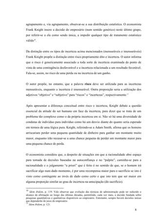 8
agrupamento e, via agrupamento, observar-se a sua distribuição estatística. O economista
Frank Knight insere a decisão do empresário (num sentido genérico) neste último grupo,
por referir-se a ela como sendo única, a impedir qualquer tipo de tratamento estatístico
válido10
.
Da distinção entre os tipos de incerteza acima mencionados (mensuráveis e imensuráveis)
Frank Knight propõe a distinção entre risco propriamente dito e incerteza. O autor informa
que o risco é genericamente associado a toda sorte de incerteza examinada do ponto de
vista de uma contingência desfavorável e a incerteza relacionada a um resultado favorável.
Fala-se, assim, no risco de uma perda ou na incerteza de um ganho.
O autor propõe, no entanto, que a palavra risco deve ser utilizada para as incertezas
mensuráveis, enquanto a incerteza é imensurável. Outra proposição seria a utilização dos
adjetivos “objetivo” e “subjetivo” para “riscos” e “incertezas”, respectivamente.11
Após apresentar a diferença conceitual entre risco e incerteza, Knight debate a questão
essencial da atitude do ser humano em face da incerteza, para dizer que se trata de um
problema tão complexo como o da própria incerteza em si. Não só há uma diversidade de
condutas de indivíduo para indivíduo como há um desvio diante do quanto seria esperado
em termos de uma lógica pura. Knight, referindo-se a Adam Smith, afirma que os homens
arriscariam perder uma pequena quantidade de dinheiro para ganhar um montante muito
maior, enquanto irão recusar-se a uma chance pequena de perder um montante maior para
uma pequena chance de perda.
O economista considera que, a despeito de situações em que a racionalidade abre espaço
para tomada de decisões baseadas na autoconfiança e no “palpite”, caminha-se para a
racionalidade e o julgamento “a priori” que é feito é no sentido de que, se o homem irá
sacrificar algo num dado momento, é por uma recompensa maior para o sacrifício se isto é
visto como contingente ao invés de dado como certo e que isto tem que ser maior em
alguma proporção similar ao grau de incerteza na antecipação (do sacrifício).
10
Idem ibidem, p. 119. Vale observar que evolução das técnicas de administração pode ter reduzido o
alcance da afirmação ao longo das últimas décadas, permitindo, cada vez mais, a decisão fundada sobre
pesquisas quantitativas e qualitativas disponíveis ao empresário. Entretanto, sempre haverá decisões únicas
que dependerão do juízo do empresário.
11
Idem ibidem, p. 121.
 