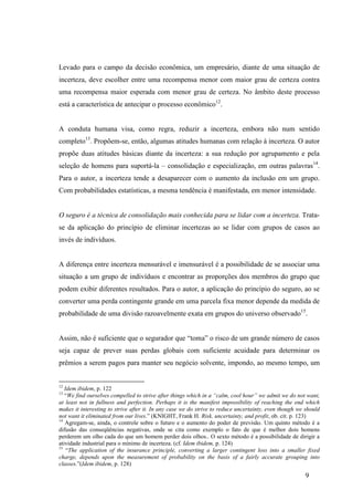 9
Levado para o campo da decisão econômica, um empresário, diante de uma situação de
incerteza, deve escolher entre uma recompensa menor com maior grau de certeza contra
uma recompensa maior esperada com menor grau de certeza. No âmbito deste processo
está a característica de antecipar o processo econômico12
.
A conduta humana visa, como regra, reduzir a incerteza, embora não num sentido
completo13
. Propõem-se, então, algumas atitudes humanas com relação à incerteza. O autor
propõe duas atitudes básicas diante da incerteza: a sua redução por agrupamento e pela
seleção de homens para suportá-la – consolidação e especialização, em outras palavras14
.
Para o autor, a incerteza tende a desaparecer com o aumento da inclusão em um grupo.
Com probabilidades estatísticas, a mesma tendência é manifestada, em menor intensidade.
O seguro é a técnica de consolidação mais conhecida para se lidar com a incerteza. Trata-
se da aplicação do princípio de eliminar incertezas ao se lidar com grupos de casos ao
invés de indivíduos.
A diferença entre incerteza mensurável e imensurável é a possibilidade de se associar uma
situação a um grupo de indivíduos e encontrar as proporções dos membros do grupo que
podem exibir diferentes resultados. Para o autor, a aplicação do princípio do seguro, ao se
converter uma perda contingente grande em uma parcela fixa menor depende da medida de
probabilidade de uma divisão razoavelmente exata em grupos do universo observado15
.
Assim, não é suficiente que o segurador que “toma” o risco de um grande número de casos
seja capaz de prever suas perdas globais com suficiente acuidade para determinar os
prêmios a serem pagos para manter seu negócio solvente, impondo, ao mesmo tempo, um
12
Idem ibidem, p. 122
13
“We find ourselves compelled to strive after things which in a “calm, cool hour” we admit we do not want,
at least not in fullness and perfection. Perhaps it is the manifest impossibility of reaching the end which
makes it interesting to strive after it. In any case we do strive to reduce uncertainty, even though we should
not want it eliminated from our lives.” (KNIGHT, Frank H. Risk, uncertainty, and profit, ob. cit. p. 123)
14
Agregam-se, ainda, o controle sobre o futuro e o aumento do poder de previsão. Um quinto método é a
difusão das conseqüências negativas, onde se cita como exemplo o fato de que é melhor dois homens
perderem um olho cada do que um homem perder dois olhos.. O sexto método é a possibilidade de dirigir a
atividade industrial para o mínimo de incerteza. (cf. Idem ibidem, p. 124)
15
“The application of the insurance principle, converting a larger contingent loss into a smaller fixed
charge, depends upon the measurement of probability on the basis of a fairly accurate grouping into
classes.”(Idem ibidem, p. 128)
 