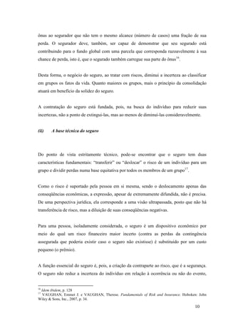 10
ônus ao segurador que não tem o mesmo alcance (número de casos) uma fração de sua
perda. O segurador deve, também, ser capaz de demonstrar que seu segurado está
contribuindo para o fundo global com uma parcela que corresponda razoavelmente à sua
chance de perda, isto é, que o segurado também carregue sua parte do ônus16
.
Desta forma, o negócio do seguro, ao tratar com riscos, diminui a incerteza ao classificar
em grupos os fatos da vida. Quanto maiores os grupos, mais o princípio da consolidação
atuará em benefício da solidez do seguro.
A contratação do seguro está fundada, pois, na busca do indivíduo para reduzir suas
incertezas, não a ponto de extingui-las, mas ao menos de diminuí-las consideravelmente.
(ii) A base técnica do seguro
Do ponto de vista estritamente técnico, pode-se encontrar que o seguro tem duas
características fundamentais: “transferir” ou “deslocar” o risco de um indivíduo para um
grupo e dividir perdas numa base equitativa por todos os membros de um grupo17
.
Como o risco é suportado pela pessoa em si mesma, sendo o deslocamento apenas das
conseqüências econômicas, a expressão, apesar de extremamente difundida, não é precisa.
De uma perspectiva jurídica, ela corresponde a uma visão ultrapassada, posto que não há
transferência de risco, mas a diluição de suas conseqüências negativas.
Para uma pessoa, isoladamente considerada, o seguro é um dispositivo econômico por
meio do qual um risco financeiro maior incerto (contra as perdas da contingência
assegurada que poderia existir caso o seguro não existisse) é substituído por um custo
pequeno (o prêmio).
A função essencial do seguro é, pois, a criação da contraparte ao risco, que é a segurança.
O seguro não reduz a incerteza do indivíduo em relação à ocorrência ou não do evento,
16
Idem ibidem, p. 128
17
VAUGHAN, Emmet J. e VAUGHAN, Therese. Fundamentals of Risk and Insurance. Hoboken: John
Wiley & Sons, Inc., 2007, p. 34.
 