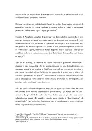 11
tampouco altera a probabilidade de sua ocorrência, mas reduz a probabilidade de perda
financeira que está relacionada ao evento.
O seguro consiste em um método de distribuição das perdas. O que poderia ser uma perda
devastadora para um indivíduo é espalhada de maneira equitativa a todos os membros do
grupo e esta é a base sobre a qual o seguro pode existir18
.
Na visão de Vaughan e Vaughan, do ponto de vista da sociedade o seguro reduz o risco
como um todo, uma vez que a empresa de seguros não é somente uma somatória de riscos
individuais, mas vai além, em virtude da capacidade que a empresa de seguros tem de fazer
uma previsão das perdas que podem vir a ocorrer. Assim, quanto mais precisos os cálculos
da companhia de seguros, menores as chances de perdas para os indivíduos, uma vez que
em última instância os indivíduos correm o risco da solvência da seguradora e do sistema
de seguros19
.
Para que tal aconteça, as empresas de seguro valem-se de postulados matemáticos e
atuariais. O mais conhecido é a lei dos grandes números. Em uma definição simples seu
enunciado resume-se no seguinte: a freqüência observada de certo evento aproxima-se
com maior intensidade da probabilidade da população à medida que o número de
tentativas aproxima-se do infinito20
. Naturalmente o tratamento estatístico sofistica-se,
com a introdução de outras variáveis, como a média, a variância e o desvio-padrão, que
permitem maior acurácia no exame dos riscos.
A lei dos grandes números é importante à operação de seguros por duas razões: (i) porque
uma amostra maior melhora a estimativa da probabilidade; e (ii) porque uma vez que a
estimativa das probabilidades tenha sido feita, ela tem que ser aplicada a um número
suficientemente grande de unidades expostas para permitir o “funcionamento” da
probabilidade21
. Esta realidade é fundamental para o entendimento da essencialidade do
caráter empresarial do contrato de seguro.
18
VAUGHAN, Emmet J. e VAUGHAN, Therese. Fundamentals of Risk and Insurance,ob. cit., p. 35.
19
Idem ibidem, p. 36
20
Idem ibidem, p. 37, tradução livre de “The observed frequency of an event more nearly approaches the
underlying probability of the population as the number of trials approaches infinity.”
21
Idem ibidem., p. 40
 