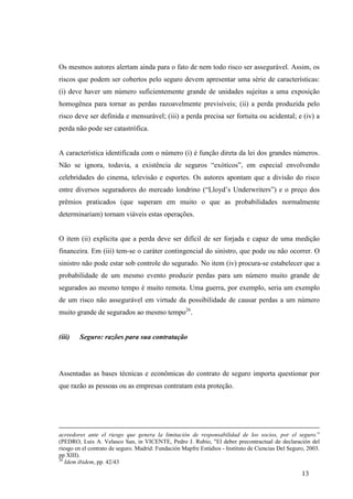 13
Os mesmos autores alertam ainda para o fato de nem todo risco ser assegurável. Assim, os
riscos que podem ser cobertos pelo seguro devem apresentar uma série de características:
(i) deve haver um número suficientemente grande de unidades sujeitas a uma exposição
homogênea para tornar as perdas razoavelmente previsíveis; (ii) a perda produzida pelo
risco deve ser definida e mensurável; (iii) a perda precisa ser fortuita ou acidental; e (iv) a
perda não pode ser catastrófica.
A característica identificada com o número (i) é função direta da lei dos grandes números.
Não se ignora, todavia, a existência de seguros “exóticos”, em especial envolvendo
celebridades do cinema, televisão e esportes. Os autores apontam que a divisão do risco
entre diversos seguradores do mercado londrino (“Lloyd’s Underwriters”) e o preço dos
prêmios praticados (que superam em muito o que as probabilidades normalmente
determinariam) tornam viáveis estas operações.
O item (ii) explicita que a perda deve ser difícil de ser forjada e capaz de uma medição
financeira. Em (iii) tem-se o caráter contingencial do sinistro, que pode ou não ocorrer. O
sinistro não pode estar sob controle do segurado. No item (iv) procura-se estabelecer que a
probabilidade de um mesmo evento produzir perdas para um número muito grande de
segurados ao mesmo tempo é muito remota. Uma guerra, por exemplo, seria um exemplo
de um risco não assegurável em virtude da possibilidade de causar perdas a um número
muito grande de segurados ao mesmo tempo26
.
(iii) Seguro: razões para sua contratação
Assentadas as bases técnicas e econômicas do contrato de seguro importa questionar por
que razão as pessoas ou as empresas contratam esta proteção.
acreedores ante el riesgo que genera la limitación de responsabilidad de los socios, por el seguro.”
(PEDRO, Luis A. Velasco San, in VICENTE, Pedro J. Rubio, "El deber precontractual de declaración del
riesgo en el contrato de seguro. Madrid: Fundación Mapfre Estúdios - Instituto de Ciencias Del Seguro, 2003.
pp XIII).
26
Idem ibidem, pp. 42/43
 