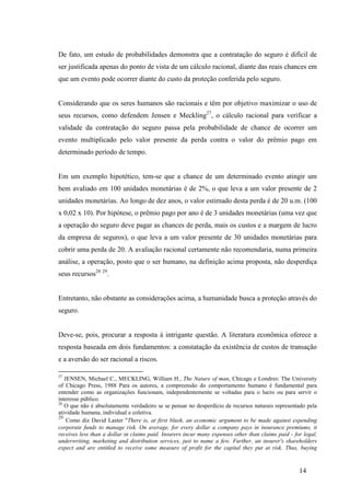 14
De fato, um estudo de probabilidades demonstra que a contratação do seguro é difícil de
ser justificada apenas do ponto de vista de um cálculo racional, diante das reais chances em
que um evento pode ocorrer diante do custo da proteção conferida pelo seguro.
Considerando que os seres humanos são racionais e têm por objetivo maximizar o uso de
seus recursos, como defendem Jensen e Meckling27
, o cálculo racional para verificar a
validade da contratação do seguro passa pela probabilidade de chance de ocorrer um
evento multiplicado pelo valor presente da perda contra o valor do prêmio pago em
determinado período de tempo.
Em um exemplo hipotético, tem-se que a chance de um determinado evento atingir um
bem avaliado em 100 unidades monetárias é de 2%, o que leva a um valor presente de 2
unidades monetárias. Ao longo de dez anos, o valor estimado desta perda é de 20 u.m. (100
x 0,02 x 10). Por hipótese, o prêmio pago por ano é de 3 unidades monetárias (uma vez que
a operação do seguro deve pagar as chances de perda, mais os custos e a margem de lucro
da empresa de seguros), o que leva a um valor presente de 30 unidades monetárias para
cobrir uma perda de 20. A avaliação racional certamente não recomendaria, numa primeira
análise, a operação, posto que o ser humano, na definição acima proposta, não desperdiça
seus recursos28 29
.
Entretanto, não obstante as considerações acima, a humanidade busca a proteção através do
seguro.
Deve-se, pois, procurar a resposta à intrigante questão. A literatura econômica oferece a
resposta baseada em dois fundamentos: a constatação da existência de custos de transação
e a aversão do ser racional a riscos.
27
JENSEN, Michael C., MECKLING, William H., The Nature of man, Chicago e Londres: The University
of Chicago Press, 1988 Para os autores, a compreensão do comportamento humano é fundamental para
entender como as organizações funcionam, independentemente se voltadas para o lucro ou para servir o
interesse público.
28
O que não é absolutamente verdadeiro se se pensar no desperdício de recursos naturais representado pela
atividade humana, individual e coletiva.
29
Como diz David Laster "There is, at first blush, an economic argument to be made against expending
corporate funds to manage risk. On average, for every dollar a company pays in insurance premiums, it
receives less than a dollar in claims paid. Insurers incur many expenses other than claims paid - for legal,
underwriting, marketing and distribution services, just to name a few. Further, an insurer's shareholders
expect and are entitled to receive some measure of profit for the capital they put at risk. Thus, buying
 