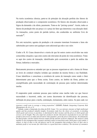 15
Na teoria econômica clássica, parte-se do princípio da alocação perfeita dos fatores de
produção observando-se o componente econômico. Os fatores são alocados observando a
lógica da demanda e da oferta, puramente. Trata-se do “pricing system”. Assim, todos os
fatores de produção têm seu preço e é o preço do fator que determina a sua alocação ideal.
As transações, como ponto de partida teórico, são conduzidas no ambiente livre do
mercado30
.
Por este raciocínio, agentes de produção e de consumo transitam livremente e bens são
substituídos por outros sem qualquer custo adicional que não o seu valor.
Coube a R. H. Coase desenvolver a teoria de que há outros custos envolvidos nas mais
comezinhas situações e que estes custos são relevantes do ponto de vista econômico. Trata-
se aqui dos custos de transação, identificados pelo economista a partir da análise das
firmas, indústrias e mercados.
Basicamente procura-se entender por que as pessoas organizam-se sob a forma de firmas
ao invés de conduzir relações isoladas que atendam da mesma forma a sua finalidade.
Coase identificou e conceituou a existência de custos de transação como sendo o fator
determinante para que a firma exista. Estes custos, no âmbito da firma, podem ser
exemplificados pela necessidade de contratação de pessoas para realizar determinadas
tarefas.
O empresário pode contratar pessoas para realizar estas tarefas toda vez que houver
necessidade e incorrerá, então, em custos decorrentes da identificação das pessoas,
definição de preço para a tarefa, contratação, treinamento, entre outros. Se para cada vez
insurance would seem in average a losing proposition." (SHIMPI, Prakash. Integrating Corporate Risk
Management, ob. cit., p. 3)
30
Valendo a pena a transcrição da crítica de R.H. Coase: “It is an intricate structure of high intellectual
quality and has produced valuable insights. Economists study how the choice of consumers, in deciding
which goods and services to purchase, is determined by their incomes and the prices at which goods and
services can be bought. They also study how producers decide what factors of production to use and what
products and services to make and sell and in what quantities, given the prices of the factors, the demand for
the final product, and the relation between output and the amounts of factors employed. The analysis is held
together by the assumption that consumers maximize utility (a nonexistent entity which plays a part similar, I
suspect, to that of ether in the old physics) and by the assumption that producers have as their aim to
maximize profit or net income (for which there is a good deal more evidence). The decisions of consumers
 