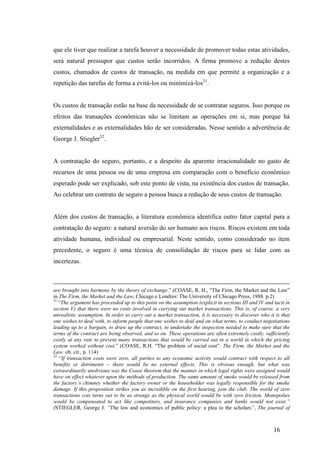 16
que ele tiver que realizar a tarefa houver a necessidade de promover todas estas atividades,
será natural pressupor que custos serão incorridos. A firma promove a redução destes
custos, chamados de custos de transação, na medida em que permite a organização e a
repetição das tarefas de forma a evitá-los ou minimizá-los31
.
Os custos de transação estão na base da necessidade de se contratar seguros. Isso porque os
efeitos das transações econômicas não se limitam as operações em si, mas porque há
externalidades e as externalidades hão de ser consideradas. Nesse sentido a advertência de
George J. Stiegler32
.
A contratação do seguro, portanto, e a despeito da aparente irracionalidade no gasto de
recursos de uma pessoa ou de uma empresa em comparação com o benefício econômico
esperado pode ser explicado, sob este ponto de vista, na existência dos custos de transação.
Ao celebrar um contrato de seguro a pessoa busca a redução de seus custos de transação.
Além dos custos de transação, a literatura econômica identifica outro fator capital para a
contratação do seguro: a natural aversão do ser humano aos riscos. Riscos existem em toda
atividade humana, individual ou empresarial. Neste sentido, como considerado no item
precedente, o seguro é uma técnica de consolidação de riscos para se lidar com as
incertezas.
are brought into harmony by the theory of exchange.” (COASE, R. H., “The Firm, the Market and the Law”
in The Firm, the Market and the Law, Chicago e Londres: The University of Chicago Press, 1988. p.2)
31
“The argument has proceeded up to this point on the assumption (explicit in sections III and IV and tacit in
section V) that there were no costs involved in carrying out market transactions. This is, of course, a very
unrealistic assumption. In order to carry out a market transaction, it is necessary to discover who it is that
one wishes to deal with, to inform people that one wishes to deal and on what terms, to conduct negotiations
leading up to a bargain, to draw up the contract, to undertake the inspection needed to make sure that the
terms of the contract are being observed, and so on. These operations are often extremely costly, sufficiently
costly at any rate to prevent many transactions that would be carried out in a world in which the pricing
system worked without cost.” (COASE, R.H. “The problem of social cost”. The Firm, the Market and the
Law. ob. cit., p. 114)
32
“If transaction costs were zero, all parties to any economic activity would contract with respect to all
benefits or detriments – there would be no external effects. This is obvious enough, but what was
extraordinarily unobvious was the Coase theorem that the manner in which legal rights were assigned would
have on effect whatever upon the methods of production. The same amount of smoke would be released from
the factory’s chimney whether the factory owner or the householder was legally responsible for the smoke
damage. If this proposition strikes you as incredible on the first hearing, join the club. The world of zero
transactions cots turns out to be as strange as the physical world would be with zero friction. Monopolies
would be compensated to act like competitors, and insurance companies and banks would not exist.”
(STIEGLER, George J. “The law and economics of public policy: a plea to the scholars”, The journal of
 