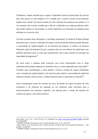 17
Finalmente, cumpre salientar que o seguro é importante forma de preservação de recursos
para uma pessoa ou uma empresa. Se é verdade que o cálculo racional acima proposto
implica uma “perda” de recursos diante do valor estimado dos prejuízos que podem vir a
ser causados, não é menos verdade que o fato de o indivíduo ou a empresa poderem sofrer
uma perda implica na necessidade, ao menos hipotética, da realização de poupança para
enfrentar os reveses da vida.
Um bom exemplo desta afirmação é a atividade empresarial. O estudo de Prakash Shimpi
demonstra que o recurso à utilização de seguros como ferramenta financeira pode diminuir
a necessidade de capital (próprio ou de terceiros) da empresa. A análise, de natureza
financeira, parte do princípio de que a empresa deve ter um mínimo de capital para suas
próprias operações, para os riscos que naturalmente corre e para sinalizar ao mercado sua
capacidade de pagamento33
.
De outro turno, a empresa pode conservar seus riscos internamente (isto é, serão
suportados pela própria empresa) ou transferir riscos, a serem suportados por outra parte34
.
Tomadas estas considerações, o autor propõe o recurso a formas de seguro combinadas
com a estrutura de capital (próprio e de terceiros) para reduzir a necessidade de capital da
empresa e manter, mesmo assim, a solidez financeira para se apresentar ao mercado35
.
Estas considerações acerca do conceito de risco, da função do seguro do ponto de vista
econômico e do interesse do segurado na sua cobertura serão relevantes para o
desenvolvimento dos próximos capítulos, em especial para o exame da natureza do
contrato de seguro e seus efeitos práticos.
legal studies, vol. 1, no. 1. jan 1972, pp. 1-12, disponível em: http://www.jstor.org/stable/724009, acessado
em 18/08/2009)
33
SHIMPI, Prakash. Integrating Corporate Risk Management., ob. cit., pp. 26/27
34
Idem ibidem, p. 30, novamente com a ressalva de que se trata de uma visão puramente financeira – e não
jurídica – da questão.
35
SHIMPI, Prakash., Integrating Corporate Risk Management, ob. cit., p. 25
 