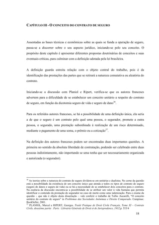 18
CAPÍTULO III - O CONCEITO DO CONTRATO DE SEGURO
Assentadas as bases técnicas e econômicas sobre as quais se funda a operação de seguro,
passa-se a discorrer sobre o seu aspecto jurídico, iniciando-se pelo seu conceito. O
propósito deste capítulo é apresentar diferentes propostas doutrinárias de conceitos e suas
eventuais críticas, para culminar com a definição adotada pela lei brasileira.
A definição guarda estreita relação com o objeto central do trabalho, pois é da
identificação das prestações das partes que se retirará a natureza comutativa ou aleatória do
contrato.
Iniciando-se a discussão com Planiol e Ripert, verifica-se que os autores franceses
advertem para a dificuldade de se estabelecer um conceito unitário a respeito do contrato
de seguro, em função da dicotomia seguro de vida e seguro de dano36
.
Para os referidos autores franceses, se há a possibilidade de uma definição única, ela seria
a de que o seguro é um contrato pelo qual uma pessoa, o segurador, promete a outra
pessoa, o segurado, uma prestação subordinada à realização de um risco determinado,
mediante o pagamento de uma soma, o prêmio ou a cotização37
.
Na definição dos autores franceses podem ser encontradas duas importantes questões. A
primeira no sentido da absoluta liberdade de contratação, podendo ser celebrado entre duas
pessoas indistintamente, não importando se uma tenha que ser necessariamente organizada
e autorizada (o segurador).
36
As teorias sobre a natureza do contrato de seguro dividem-se em unitárias e dualistas. No cerne da questão
está a possibilidade da existência de um conceito único que atenda a todos os tipos de contrato de seguro
(seguro de danos e seguro de vida) ou se há a necessidade de se estabelecer dois conceitos para o contrato.
Na essência da discussão encontra-se a possibilidade de se atribuir um valor à vida humana que permita
identificar o conteúdo da prestação do segurador no caso de morte como uma indenização. Para o exame da
questão – que não é objeto desta dissertação – vale conferir o trabalho de Tullio Ascarelli, “O conceito
unitário do contrato de seguro” in Problemas das Sociedades Anônimas e Direito Comparado. Campinas:
BookSeller, 2001.
37
PLANIOL, Marcel e RIPERT, Georges. Traité Pratique de Droit Civile Français, Tome XI – Contrats
Civils, deuxième partie . Paris : Librairie Générale de Droit et de Jurisprudence, 1932,p. 553/4
 