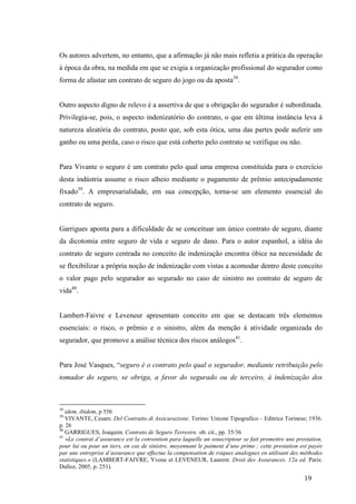 19
Os autores advertem, no entanto, que a afirmação já não mais refletia a prática da operação
à época da obra, na medida em que se exigia a organização profissional do segurador como
forma de afastar um contrato de seguro do jogo ou da aposta38
.
Outro aspecto digno de relevo é a assertiva de que a obrigação do segurador é subordinada.
Privilegia-se, pois, o aspecto indenizatório do contrato, o que em última instância leva à
natureza aleatória do contrato, posto que, sob esta ótica, uma das partes pode auferir um
ganho ou uma perda, caso o risco que está coberto pelo contrato se verifique ou não.
Para Vivante o seguro é um contrato pelo qual uma empresa constituída para o exercício
desta indústria assume o risco alheio mediante o pagamento de prêmio antecipadamente
fixado39
. A empresarialidade, em sua concepção, torna-se um elemento essencial do
contrato de seguro.
Garrigues aponta para a dificuldade de se conceituar um único contrato de seguro, diante
da dicotomia entre seguro de vida e seguro de dano. Para o autor espanhol, a idéia do
contrato de seguro centrada no conceito de indenização encontra óbice na necessidade de
se flexibilizar a própria noção de indenização com vistas a acomodar dentro deste conceito
o valor pago pelo segurador ao segurado no caso de sinistro no contrato de seguro de
vida40
.
Lambert-Faivre e Leveneur apresentam conceito em que se destacam três elementos
essenciais: o risco, o prêmio e o sinistro, além da menção à atividade organizada do
segurador, que promove a análise técnica dos riscos análogos41
.
Para José Vasques, “seguro é o contrato pelo qual o segurador, mediante retribuição pelo
tomador do seguro, se obriga, a favor do segurado ou de terceiro, à indenização dos
38
idem, ibidem, p 556
39
VIVANTE, Cesare. Del Contratto di Assicurazione. Torino: Unione Tipografico – Editrice Torinese; 1936.
p. 26
40
GARRIGUES, Joaquim. Contrato de Seguro Terrestre. ob. cit., pp. 35/36
41
«Le contrat d’assurance est la convention para laquelle un souscripteur se fait promettre une prestation,
pour lui ou pour un tiers, en cas de sinistre, moyennant le paiment d’une prime ; cette prestation est payée
par une entreprise d’assurance que effectue la compensation de rsiques analogues en utilisant des méthodes
statistiques.» (LAMBERT-FAIVRE, Yvone et LEVENEUR, Laurent. Droit des Assurances. 12a ed. Paris:
Dalloz, 2005, p. 251).
 