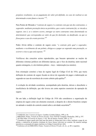20
prejuízos resultantes, ou ao pagamento de valor pré-definido, no caso de realizar-se um
determinado evento futuro e incerto” 42
.
Para Pontes de Miranda o “contrato de seguro é o contrato com que um dos contraentes, o
segurador, mediante prestação única ou periódica, que o outro contraente faz, se vincula a
segurar, isto é, se o sinistro ocorre, entregar ao outro contraente soma determinada ou
determinável, que correspondeu ao valor do que foi destruído, ou danificado, ou que se
fixou para o caso do evento previsto.”43
Pedro Alvim define o contrato de seguro como “o contrato pelo qual o segurador,
mediante o recebimento de um prêmio, obriga-se a pagar ao segurado uma prestação, se
ocorrer o risco a que está exposto.”44
Verifica-se dos conceitos acima reproduzidos, que buscam apresentar as noções de
diferentes sistemas jurídicos em diferentes épocas, que o foco da doutrina, tanto nacional
quanto estrangeira, é o do trinômio prêmio – risco – indenização (ou sinistro).
Esta orientação constitui a base do regime legal do Código Civil de 1916, que trazia
definição do contrato de seguro focada no dever do segurador de pagar a indenização ao
segurado no caso de ocorrência do evento coberto pela apólice45
.
A evolução da atividade econômica, acompanhada pela doutrina, deixou a descoberto a
insuficiência da definição, que não levava em conta aspectos essenciais da operação de
seguro.
De um lado, a definição legal do Código de 1916 não considerava a organização da
empresa de seguro como um elemento essencial, a despeito de o direito brasileiro sempre
ter adotado o modelo do controle estatal sobre a atividade securitária46
.
42
VASQUES, José. Contrato de Seguro. Coimbra: Coimbra Editora, 1999, p. 94.
43
MIRANDA, Pontes. Tratado de Direito Privado, Tomo XXXVIII. Campinas: Bookseller, 2005. p. 397.
44
ALVIM, Pedro. O Contrato de Seguro, 3ª Ed.. Rio de Janeiro: Forense, 2001. p. 113
45
Considera-se seguro aquele pelo qual uma das partes se obriga para com a outra, mediante a paga de um
prêmio, a indenizá-la do prejuízo resultante de riscos futuros, previstos no contrato. De maneira análoga
encontra-se a concepção do seguro marítimo no Código Comercial (art. 666).
46
Conforme se lê em MIRANDA, Pontes. Tratado de Direito Privado, ob. cit., p. 401 e seguintes.
 