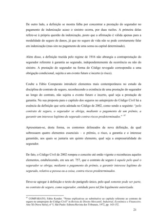 21
De outro lado, a definição se mostra falha por concentrar a prestação do segurador no
pagamento de indenização acaso o sinistro ocorra, por duas razões. A primeira delas
refere-se à própria questão da indenização, posto que a afirmação é válida apenas para a
modalidade do seguro de danos, já que no seguro de vida não se pode corretamente falar
em indenização (mas sim no pagamento de uma soma ou capital determinado).
Além disso, a definição trazida pelo regime de 1916 não abrangia a contraprestação do
segurador referente à garantia ao segurado, independentemente da ocorrência ou não do
sinistro. A prestação do segurador na forma do Código revogado correspondia a uma
obrigação condicional, sujeita a um evento futuro e incerto (o risco).
Coube a Fábio Comparato introduzir elementos mais contemporâneos no estudo da
disciplina do contrato de seguro, reconhecendo a existência de uma prestação do segurador
ao longo do contrato, não sujeita a evento futuro e incerto, qual seja a prestação de
garantia. Na sua proposta para o capítulo dos seguros no anteprojeto do Código Civil há a
essência da definição que seria adotada no Código de 2002, como sendo a seguinte: “pelo
contrato de seguro, o segurador se obriga, mediante o pagamento de um prêmio, a
garantir um interesse legítimo do segurado contra riscos predeterminados.” 47
Apresentam-se, desta forma, os contornos delineados da nova definição, da qual
sobressaem quatro elementos essenciais – o prêmio, o risco, a garantia e o interesse
garantido, aos quais se juntaria um quinto elemento, qual seja a empresarialidade do
segurador.
De fato, o Código Civil de 2002 rompeu o conceito até então vigente e reconheceu aqueles
elementos, estabelecendo, em seu art. 757, que o contrato de seguro é aquele pelo qual o
segurador se obriga, mediante o pagamento do prêmio, a garantir interesse legítimo do
segurado, relativo a pessoa ou a coisa, contra riscos predeterminados.
Deve-se agregar à definição o texto do parágrafo único, pelo qual somente pode ser parte,
no contrato de seguro, como segurador, entidade para tal fim legalmente autorizada.
47
COMPARATO, Fábio Konder. “Notas explicativas ao substitutivo ao capítulo referente ao contrato de
seguro no anteprojeto do Código Civil” in Revista de Direito Mercantil, Industrial, Econômico e Financeiro.
Ano XI (Nova Série), nº 5, São Paulo: Editora Revista dos Tribunais, 1972, pp. 143-152.
 