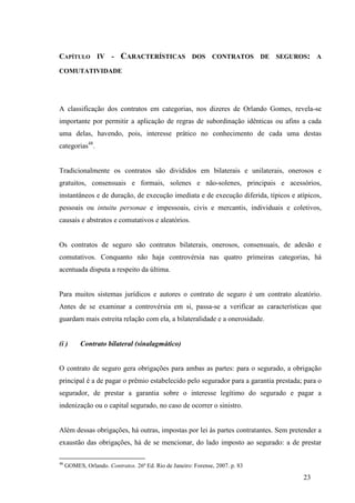 23
CAPÍTULO IV - CARACTERÍSTICAS DOS CONTRATOS DE SEGUROS: A
COMUTATIVIDADE
A classificação dos contratos em categorias, nos dizeres de Orlando Gomes, revela-se
importante por permitir a aplicação de regras de subordinação idênticas ou afins a cada
uma delas, havendo, pois, interesse prático no conhecimento de cada uma destas
categorias48
.
Tradicionalmente os contratos são divididos em bilaterais e unilaterais, onerosos e
gratuitos, consensuais e formais, solenes e não-solenes, principais e acessórios,
instantâneos e de duração, de execução imediata e de execução diferida, típicos e atípicos,
pessoais ou intuitu personae e impessoais, civis e mercantis, individuais e coletivos,
causais e abstratos e comutativos e aleatórios.
Os contratos de seguro são contratos bilaterais, onerosos, consensuais, de adesão e
comutativos. Conquanto não haja controvérsia nas quatro primeiras categorias, há
acentuada disputa a respeito da última.
Para muitos sistemas jurídicos e autores o contrato de seguro é um contrato aleatório.
Antes de se examinar a controvérsia em si, passa-se a verificar as características que
guardam mais estreita relação com ela, a bilateralidade e a onerosidade.
(i ) Contrato bilateral (sinalagmático)
O contrato de seguro gera obrigações para ambas as partes: para o segurado, a obrigação
principal é a de pagar o prêmio estabelecido pelo segurador para a garantia prestada; para o
segurador, de prestar a garantia sobre o interesse legítimo do segurado e pagar a
indenização ou o capital segurado, no caso de ocorrer o sinistro.
Além dessas obrigações, há outras, impostas por lei às partes contratantes. Sem pretender a
exaustão das obrigações, há de se mencionar, do lado imposto ao segurado: a de prestar
48
GOMES, Orlando. Contratos. 26ª Ed. Rio de Janeiro: Forense, 2007. p. 83
 