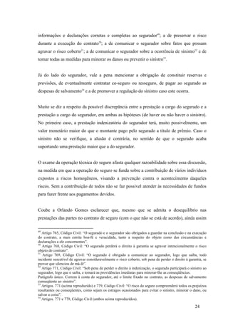24
informações e declarações corretas e completas ao segurador49
; a de preservar o risco
durante a execução do contrato50
; a de comunicar o segurador sobre fatos que possam
agravar o risco coberto51
; a de comunicar o segurador sobre a ocorrência de sinistro52
e de
tomar todas as medidas para minorar os danos ou prevenir o sinistro53
.
Já do lado do segurador, vale a pena mencionar a obrigação de constituir reservas e
provisões, de eventualmente contratar co-seguro ou resseguro, de pagar ao segurado as
despesas de salvamento54
e a de promover a regulação do sinistro caso este ocorra.
Muito se diz a respeito da possível discrepância entre a prestação a cargo do segurado e a
prestação a cargo do segurador, em ambas as hipóteses (de haver ou não haver o sinistro).
No primeiro caso, a prestação indenizatória do segurador terá, muito possivelmente, um
valor monetário maior do que o montante pago pelo segurado a título de prêmio. Caso o
sinistro não se verifique, a alusão é contrária, no sentido de que o segurado acaba
suportando uma prestação maior que a do segurador.
O exame da operação técnica do seguro afasta qualquer razoabilidade sobre essa discussão,
na medida em que a operação do seguro se funda sobre a contribuição de vários indivíduos
expostos a riscos homogêneos, visando a prevenção contra o acontecimento daqueles
riscos. Sem a contribuição de todos não se faz possível atender às necessidades de fundos
para fazer frente aos pagamentos devidos.
Coube a Orlando Gomes esclarecer que, mesmo que se admita o desequilíbrio nas
prestações das partes no contrato de seguro (com o que não se está de acordo), ainda assim
49
Artigo 765, Código Civil: “O segurado e o segurador são obrigados a guardar na conclusão e na execução
do contrato, a mais estrita boa-fé e veracidade, tanto a respeito do objeto como das circunstâncias e
declarações a ele concernentes”.
50
Artigo 768, Código Civil: “O segurado perderá o direito à garantia se agravar intencionalmente o risco
objeto do contrato”.
51
Artigo 769, Código Civil: “O segurado é obrigado a comunicar ao segurador, logo que saiba, todo
incidente suscetível de agravar consideravelmente o risco coberto, sob pena de perder o direito à garantia, se
provar que silenciou de má-fé”.
52
Artigo 771, Código Civil: “Sob pena de perder o direito à indenização, o segurado participará o sinistro ao
segurador, logo que o saiba, e tomará as providências imediatas para minorar-lhe as conseqüências.
Parágrafo único. Correm à conta do segurador, até o limite fixado no contrato, as despesas de salvamento
conseqüente ao sinistro”.
53
Artigos. 771 (acima reproduzido) e 779, Código Civil: “O risco do seguro compreenderá todos os prejuízos
resultantes ou conseqüentes, como sejam os estragos ocasionados para evitar o sinistro, minorar o dano, ou
salvar a coisa”.
54
Artigos. 771 e 779, Código Civil (ambos acima reproduzidos).
 