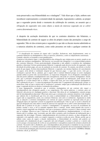 25
resta preservada a sua bilateralidade ou o sinalagma55
. Vale dizer que a lição, embora sem
reconhecer expressamente a comutatividade da operação, logicamente a admite, ao propor
que o segurador presta desde o momento da celebração do contrato, ao assumir que a
obrigação do segurador tem como objeto a tutela do interesse segurado em se cobrir
contra determinado risco.
A despeito da aceitação doutrinária de que os contratos aleatórios são bilaterais, a
bilateralidade do contrato de seguro se afere do próprio exame das prestações a cargo do
segurador. Não só elas existem para o segurador (o que não se discute mesmo admitindo-se
a natureza aleatória do contrato), como estão presentes em todo e qualquer contrato de
55
“A classificação do contrato de seguro não é pacífica. Incluem-no, mais freqüentemente, entre os
contratos bilaterais ou sinalagmáticos, entre os onerosos, aleatórios, e entre os simplesmente consensuais.
Contudo, objeções se levantam a essas qualificações.
Contesta-se em primeiro lugar, a interdependência das obrigações que origina para as partes, pondo-se em
dúvida sua estrutura sinalagmática. Não haveria, na execução das obrigações, a co-respectividade própria
dos contratos bilaterais. Certas particularidades obrigariam a não admitir a existência dos sinalagmas
genético e funcional. Se fosse geneticamente bilateral, o segurado nada deveria receber do segurador, como
devolução do prêmio pago, em caso de anulação ou rescisão do contrato. No entanto, tem direito a receber
parte do que pagou. Se fosse funcionalmente bilateral, o segurado, nas mesmas hipóteses de cancelamento
do seguro, teria direito à restituição integral do que houvesse pago – o que não ocorre, visto que a
restituição é parcial. Diz-se, ademais, que o seguro não é contrato bilateral porque só existe sinalagma
quando ambas as partes têm, necessariamente, as respectivas obrigações. Se as obrigações contraídas por
uma das partes admitem o inadimplemento sem conseqüências, não pode ser contrato sinalagmático. Desde,
pois, que a principal obrigação do segurador, que é o pagamento da indenização, pode deixar de ser
cumprida se o evento danoso não se verifica, o seguro não seria, por essa razão, contrato sinalagmático.
Daí a afirmação de que a “a causa do pagamento do prêmio não é o pagamento da indenização, porque, se
assim fosse, toda vez que o sinistro não se verificasse e, portanto, sempre que a indenização não devesse ser
paga, o segurado deveria ter direito à restituição dos prêmios.
A essas impugnações, responde-se que a estrutura sinalagmática de um contrato não requer a
interdependência das obrigações quanto a seu cumprimento. Por outras palavras, o contrato, para ser
bilateral, não precisa ter sinalagma genético e funcional. Não deixa de ser sinalagmático somente porque
não há interdependência funcional. Observam outros que a estrutura dos contratos aleatórios é tão singular
que refutem eles à classificação que leva em conta a unilateralidade ou a bilateralidade dos efeitos. O
seguro não se enquadraria, assim, nos contratos bilaterais, nem entre os unilaterais. Argumenta-se ainda
que as objeções à estrutura sinalagmática do contrato de seguro assentam na suposição falsa de que a
obrigação típica do segurador consiste no pagamento da indenização. Uma vez que se aceite a doutrina de
qual tal obrigação tem como objeto a tutela do interesse do segurado em se cobrir contra determinado risco,
dúvida não se poderá ter de que o contrato é sinalagmático. O segurador, em troca do recebimento do
prêmio, assume o risco, a ele se expondo enquanto dura o contrato. Assim, ainda quando não ocorra o
sinistro, estará cumprindo sua obrigação, visto que se permanece adstrito a ressarcir o dano eventual, tanto
que se verifique. Observe-se que o interesse do segurado desdobra-se; fundamentalmente, é o de que o
sinistro não se verifique, mas, ocorrendo, que não sofra o prejuízo, pelo recebimento da indenização que o
segurador lhe deve pagar. Portanto, independentemente da ocorrência do sinistro, as duas obrigações, do
segurador e do segurado, estão a se cumprir enquanto o contrato se acha em curso. Mesmo, porém, que se
admita como causa do seguro a função indenizatória, a bilateralidade do contrato não poderia ser
contestada sob o fundamento de que o segurador não está obrigado a restituir o prêmio se o sinistro não
ocorre porque a incorporação do recibo ao seu patrimônio é conseqüência natural da estrutura aleatória do
contrato. Necessário não é, finalmente, que a interdependência das prestações se manifeste na sua execução.
Se assim não fosse, os contratos aleatórios seriam inadmissíveis, porquanto são necessariamente bilaterais e
se caracterizam justamente pela inexecução potencial da obrigação de uma das partes” (GOMES, Orlando.
Contratos. ob.cit., p. 472/473.)
 